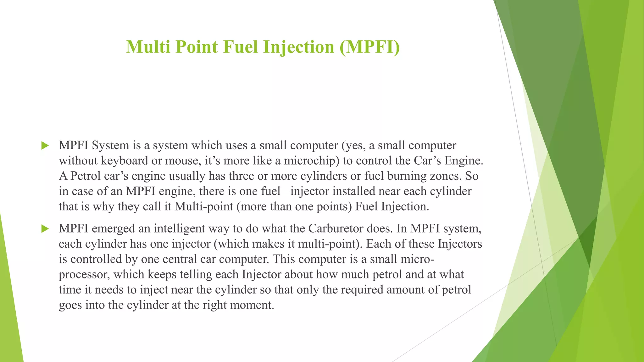 Multi Point Fuel Injection (MPFI)
 MPFI System is a system which uses a small computer (yes, a small computer
without keyboard or mouse, it’s more like a microchip) to control the Car’s Engine.
A Petrol car’s engine usually has three or more cylinders or fuel burning zones. So
in case of an MPFI engine, there is one fuel –injector installed near each cylinder
that is why they call it Multi-point (more than one points) Fuel Injection.
 MPFI emerged an intelligent way to do what the Carburetor does. In MPFI system,
each cylinder has one injector (which makes it multi-point). Each of these Injectors
is controlled by one central car computer. This computer is a small micro-
processor, which keeps telling each Injector about how much petrol and at what
time it needs to inject near the cylinder so that only the required amount of petrol
goes into the cylinder at the right moment.
 