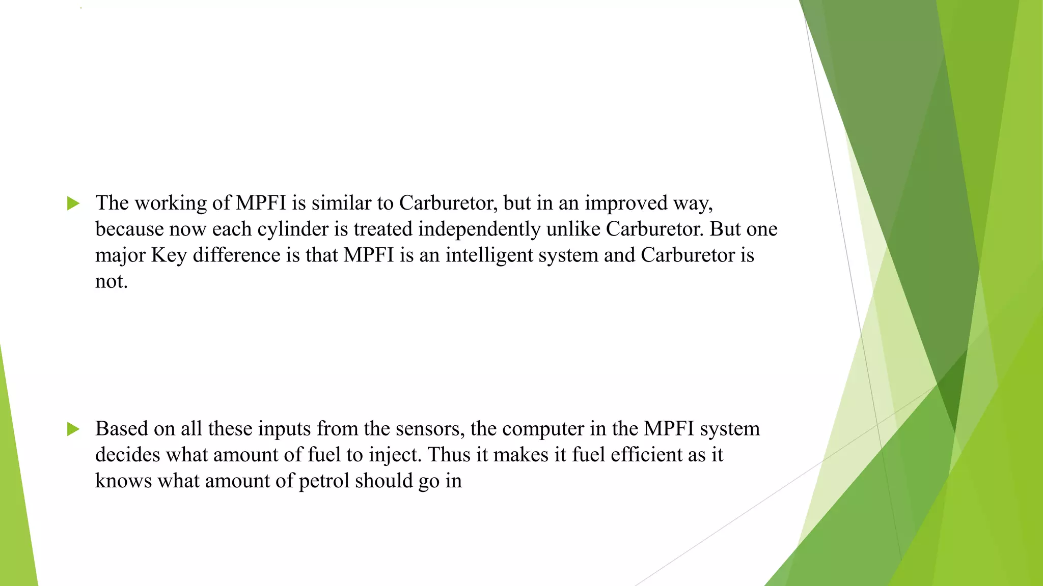 .
 The working of MPFI is similar to Carburetor, but in an improved way,
because now each cylinder is treated independently unlike Carburetor. But one
major Key difference is that MPFI is an intelligent system and Carburetor is
not.
 Based on all these inputs from the sensors, the computer in the MPFI system
decides what amount of fuel to inject. Thus it makes it fuel efficient as it
knows what amount of petrol should go in
 