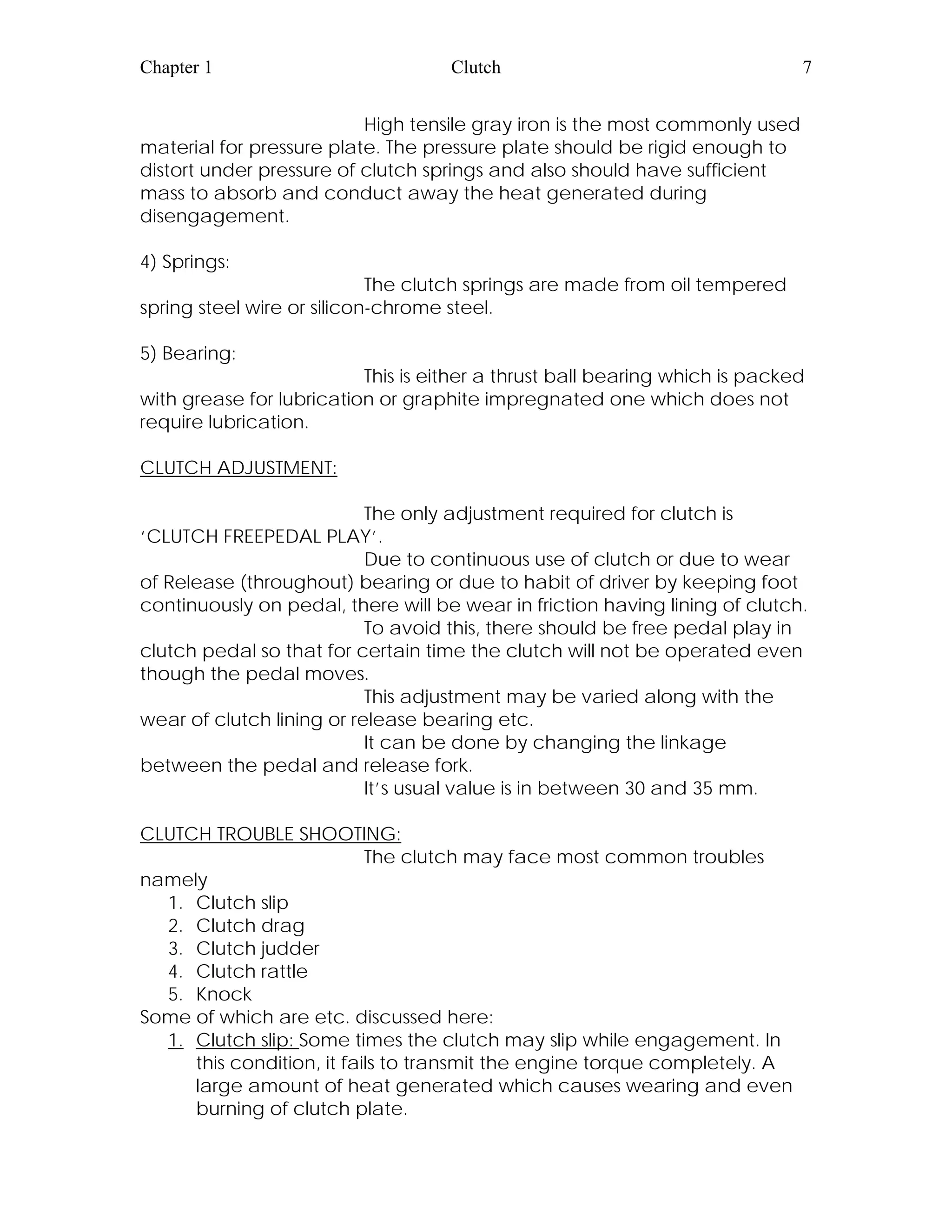 Chapter 1 Clutch 7
High tensile gray iron is the most commonly used
material for pressure plate. The pressure plate should be rigid enough to
distort under pressure of clutch springs and also should have sufficient
mass to absorb and conduct away the heat generated during
disengagement.
4) Springs:
The clutch springs are made from oil tempered
spring steel wire or silicon-chrome steel.
5) Bearing:
This is either a thrust ball bearing which is packed
with grease for lubrication or graphite impregnated one which does not
require lubrication.
CLUTCH ADJUSTMENT:
The only adjustment required for clutch is
‘CLUTCH FREEPEDAL PLAY’.
Due to continuous use of clutch or due to wear
of Release (throughout) bearing or due to habit of driver by keeping foot
continuously on pedal, there will be wear in friction having lining of clutch.
To avoid this, there should be free pedal play in
clutch pedal so that for certain time the clutch will not be operated even
though the pedal moves.
This adjustment may be varied along with the
wear of clutch lining or release bearing etc.
It can be done by changing the linkage
between the pedal and release fork.
It’s usual value is in between 30 and 35 mm.
CLUTCH TROUBLE SHOOTING:
The clutch may face most common troubles
namely
1. Clutch slip
2. Clutch drag
3. Clutch judder
4. Clutch rattle
5. Knock
Some of which are etc. discussed here:
1. Clutch slip: Some times the clutch may slip while engagement. In
this condition, it fails to transmit the engine torque completely. A
large amount of heat generated which causes wearing and even
burning of clutch plate.
 