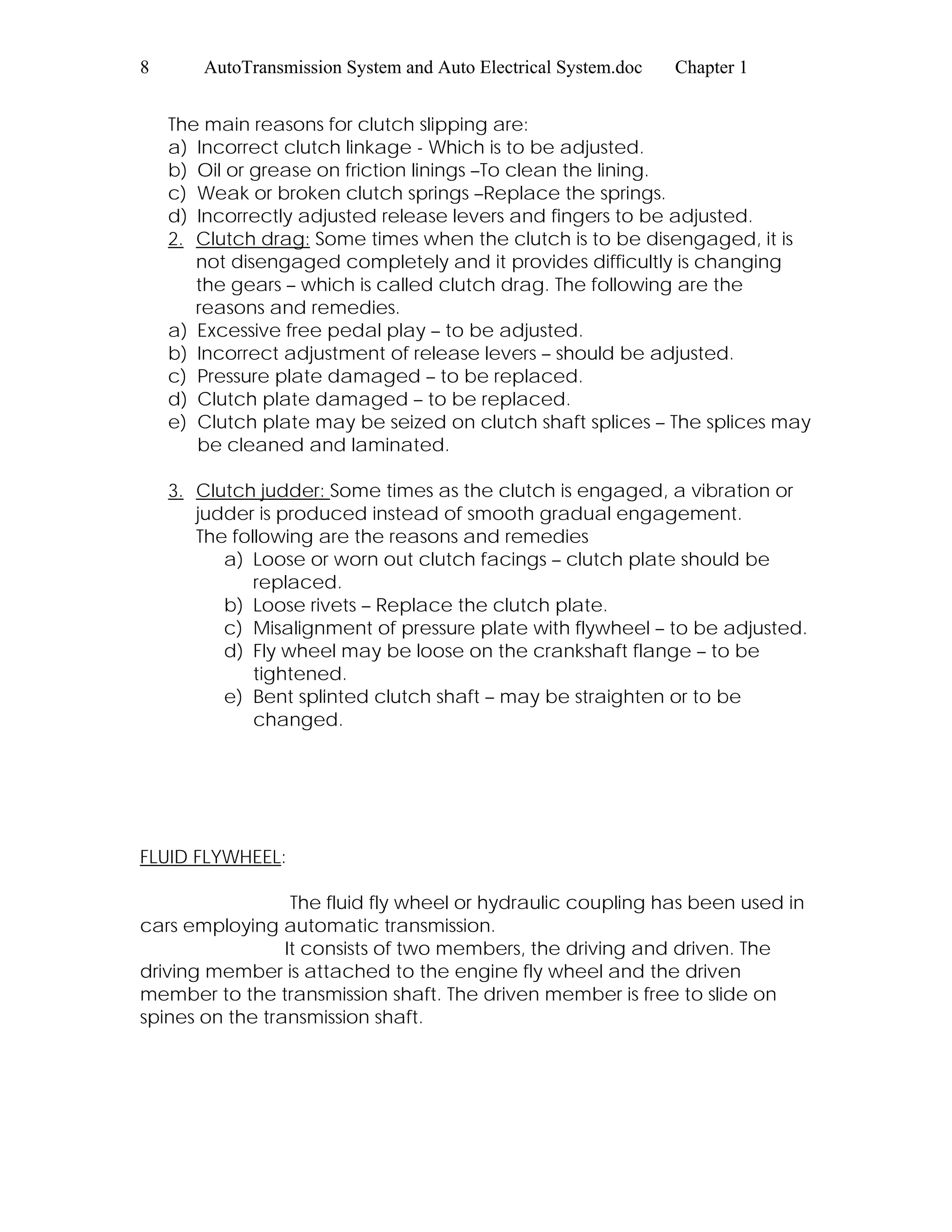 8 AutoTransmission System and Auto Electrical System.doc Chapter 1
The main reasons for clutch slipping are:
a) Incorrect clutch linkage - Which is to be adjusted.
b) Oil or grease on friction linings –To clean the lining.
c) Weak or broken clutch springs –Replace the springs.
d) Incorrectly adjusted release levers and fingers to be adjusted.
2. Clutch drag: Some times when the clutch is to be disengaged, it is
not disengaged completely and it provides difficultly is changing
the gears – which is called clutch drag. The following are the
reasons and remedies.
a) Excessive free pedal play – to be adjusted.
b) Incorrect adjustment of release levers – should be adjusted.
c) Pressure plate damaged – to be replaced.
d) Clutch plate damaged – to be replaced.
e) Clutch plate may be seized on clutch shaft splices – The splices may
be cleaned and laminated.
3. Clutch judder: Some times as the clutch is engaged, a vibration or
judder is produced instead of smooth gradual engagement.
The following are the reasons and remedies
a) Loose or worn out clutch facings – clutch plate should be
replaced.
b) Loose rivets – Replace the clutch plate.
c) Misalignment of pressure plate with flywheel – to be adjusted.
d) Fly wheel may be loose on the crankshaft flange – to be
tightened.
e) Bent splinted clutch shaft – may be straighten or to be
changed.
FLUID FLYWHEEL:
The fluid fly wheel or hydraulic coupling has been used in
cars employing automatic transmission.
It consists of two members, the driving and driven. The
driving member is attached to the engine fly wheel and the driven
member to the transmission shaft. The driven member is free to slide on
spines on the transmission shaft.
 