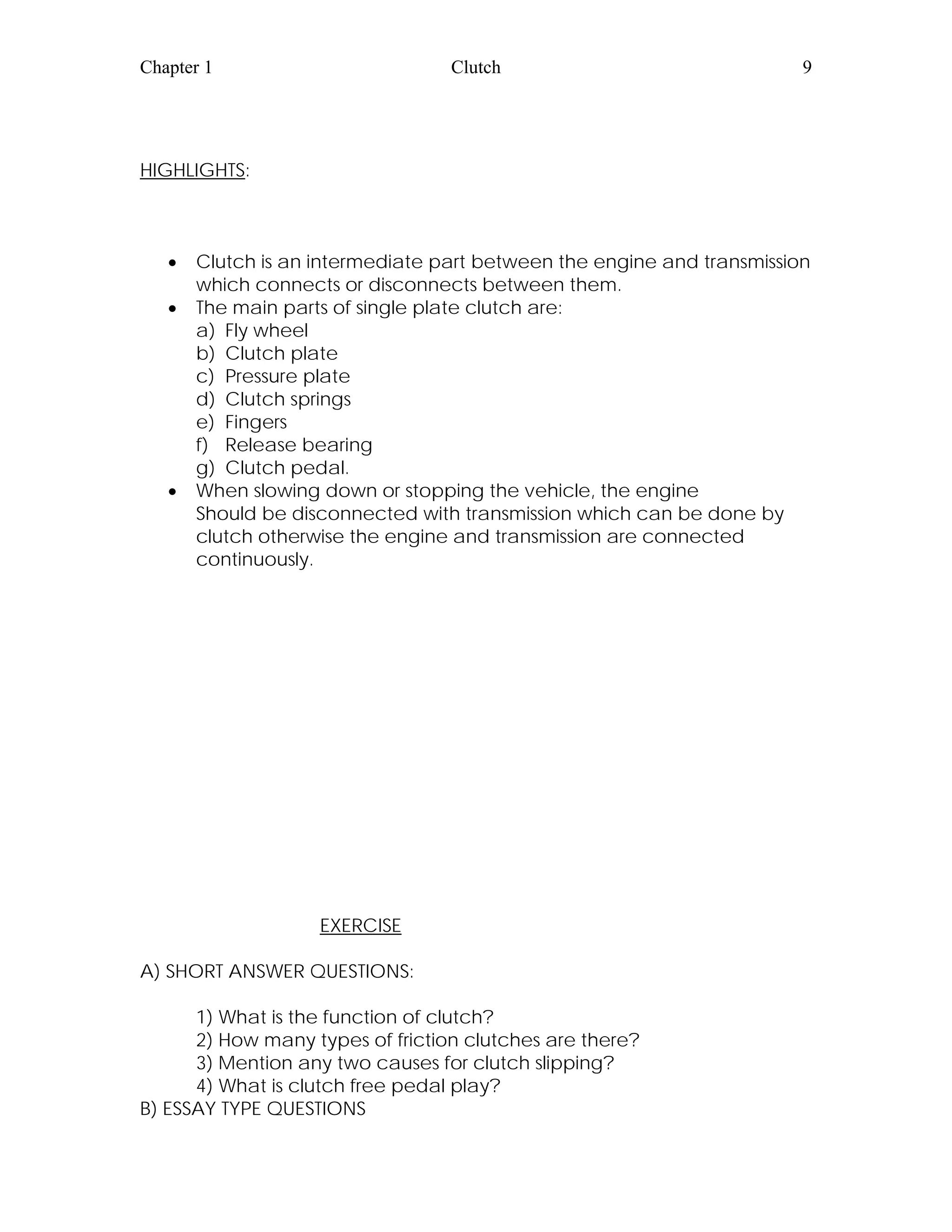 Chapter 1 Clutch 9
HIGHLIGHTS:
• Clutch is an intermediate part between the engine and transmission
which connects or disconnects between them.
• The main parts of single plate clutch are:
a) Fly wheel
b) Clutch plate
c) Pressure plate
d) Clutch springs
e) Fingers
f) Release bearing
g) Clutch pedal.
• When slowing down or stopping the vehicle, the engine
Should be disconnected with transmission which can be done by
clutch otherwise the engine and transmission are connected
continuously.
EXERCISE
A) SHORT ANSWER QUESTIONS:
1) What is the function of clutch?
2) How many types of friction clutches are there?
3) Mention any two causes for clutch slipping?
4) What is clutch free pedal play?
B) ESSAY TYPE QUESTIONS
 