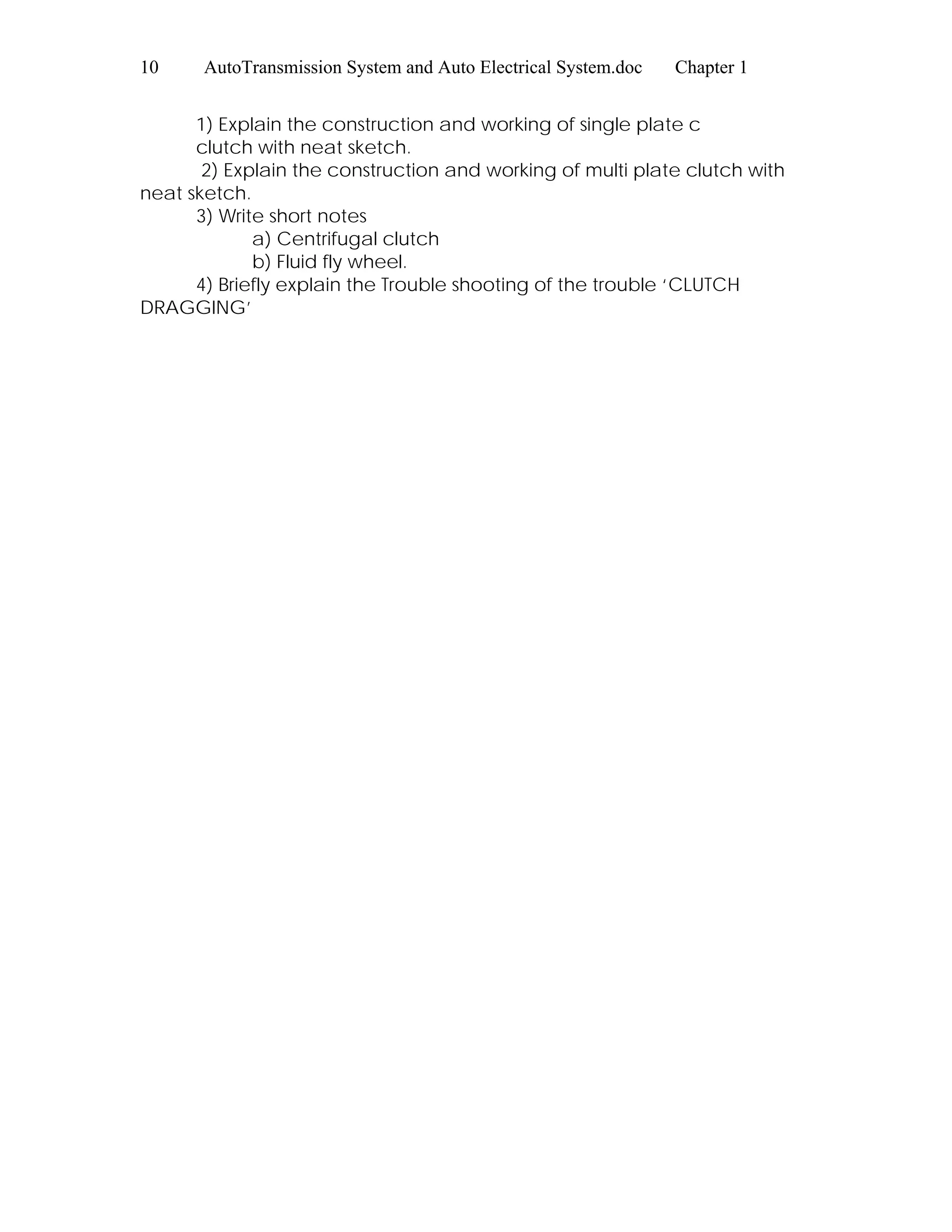 10 AutoTransmission System and Auto Electrical System.doc Chapter 1
1) Explain the construction and working of single plate c
clutch with neat sketch.
2) Explain the construction and working of multi plate clutch with
neat sketch.
3) Write short notes
a) Centrifugal clutch
b) Fluid fly wheel.
4) Briefly explain the Trouble shooting of the trouble ‘CLUTCH
DRAGGING’
 