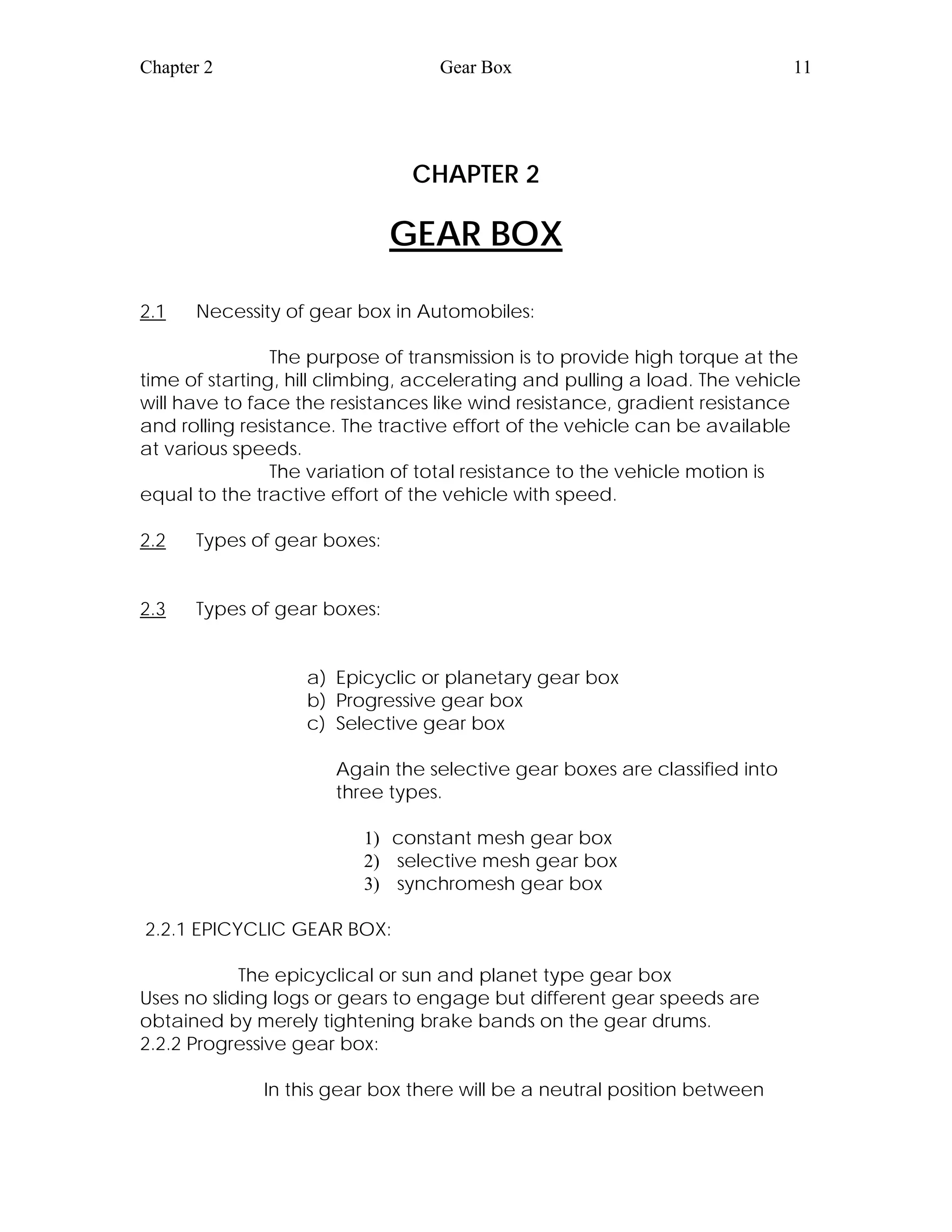 Chapter 2 Gear Box 11
CHAPTER 2
GEAR BOX
2.1 Necessity of gear box in Automobiles:
The purpose of transmission is to provide high torque at the
time of starting, hill climbing, accelerating and pulling a load. The vehicle
will have to face the resistances like wind resistance, gradient resistance
and rolling resistance. The tractive effort of the vehicle can be available
at various speeds.
The variation of total resistance to the vehicle motion is
equal to the tractive effort of the vehicle with speed.
2.2 Types of gear boxes:
2.3 Types of gear boxes:
a) Epicyclic or planetary gear box
b) Progressive gear box
c) Selective gear box
Again the selective gear boxes are classified into
three types.
1) constant mesh gear box
2) selective mesh gear box
3) synchromesh gear box
2.2.1 EPICYCLIC GEAR BOX:
The epicyclical or sun and planet type gear box
Uses no sliding logs or gears to engage but different gear speeds are
obtained by merely tightening brake bands on the gear drums.
2.2.2 Progressive gear box:
In this gear box there will be a neutral position between
 