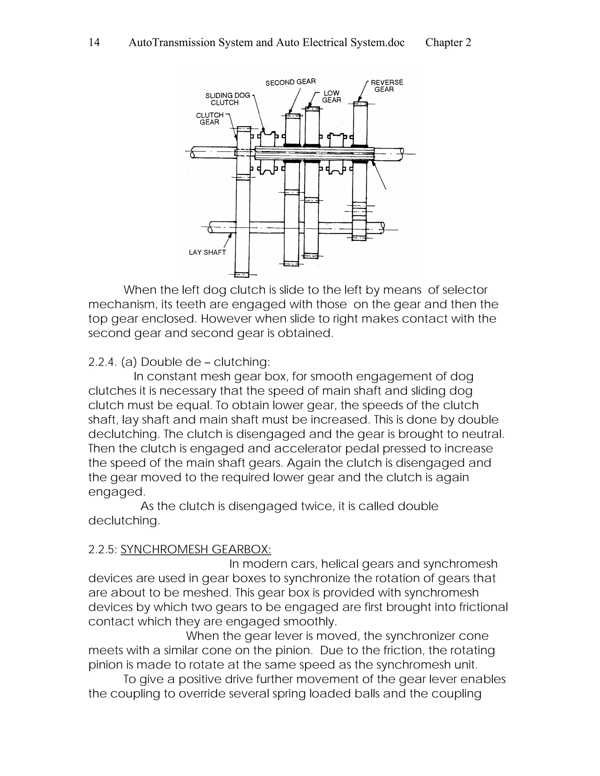 14 AutoTransmission System and Auto Electrical System.doc Chapter 2
When the left dog clutch is slide to the left by means of selector
mechanism, its teeth are engaged with those on the gear and then the
top gear enclosed. However when slide to right makes contact with the
second gear and second gear is obtained.
2.2.4. (a) Double de – clutching:
In constant mesh gear box, for smooth engagement of dog
clutches it is necessary that the speed of main shaft and sliding dog
clutch must be equal. To obtain lower gear, the speeds of the clutch
shaft, lay shaft and main shaft must be increased. This is done by double
declutching. The clutch is disengaged and the gear is brought to neutral.
Then the clutch is engaged and accelerator pedal pressed to increase
the speed of the main shaft gears. Again the clutch is disengaged and
the gear moved to the required lower gear and the clutch is again
engaged.
As the clutch is disengaged twice, it is called double
declutching.
2.2.5: SYNCHROMESH GEARBOX:
In modern cars, helical gears and synchromesh
devices are used in gear boxes to synchronize the rotation of gears that
are about to be meshed. This gear box is provided with synchromesh
devices by which two gears to be engaged are first brought into frictional
contact which they are engaged smoothly.
When the gear lever is moved, the synchronizer cone
meets with a similar cone on the pinion. Due to the friction, the rotating
pinion is made to rotate at the same speed as the synchromesh unit.
To give a positive drive further movement of the gear lever enables
the coupling to override several spring loaded balls and the coupling
 