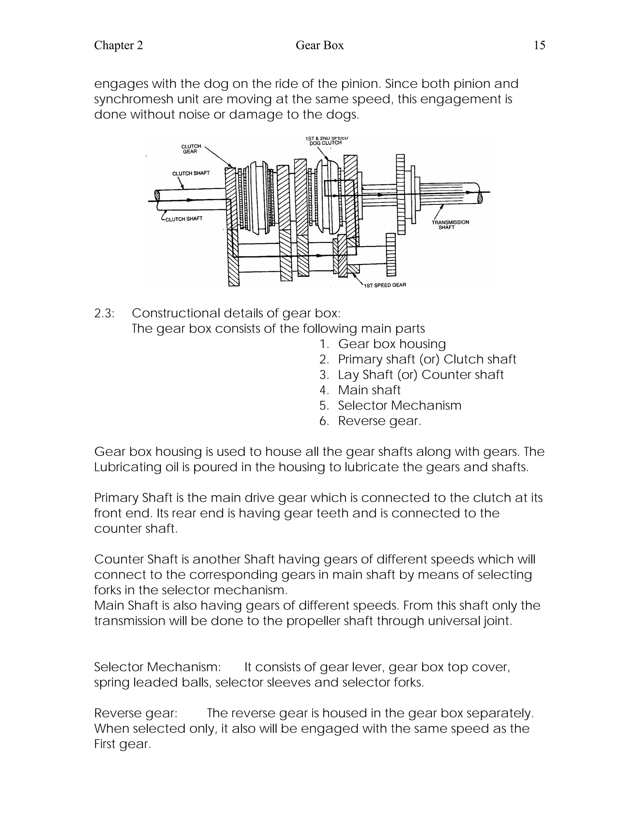 Chapter 2 Gear Box 15
engages with the dog on the ride of the pinion. Since both pinion and
synchromesh unit are moving at the same speed, this engagement is
done without noise or damage to the dogs.
2.3: Constructional details of gear box:
The gear box consists of the following main parts
1. Gear box housing
2. Primary shaft (or) Clutch shaft
3. Lay Shaft (or) Counter shaft
4. Main shaft
5. Selector Mechanism
6. Reverse gear.
Gear box housing is used to house all the gear shafts along with gears. The
Lubricating oil is poured in the housing to lubricate the gears and shafts.
Primary Shaft is the main drive gear which is connected to the clutch at its
front end. Its rear end is having gear teeth and is connected to the
counter shaft.
Counter Shaft is another Shaft having gears of different speeds which will
connect to the corresponding gears in main shaft by means of selecting
forks in the selector mechanism.
Main Shaft is also having gears of different speeds. From this shaft only the
transmission will be done to the propeller shaft through universal joint.
Selector Mechanism: It consists of gear lever, gear box top cover,
spring leaded balls, selector sleeves and selector forks.
Reverse gear: The reverse gear is housed in the gear box separately.
When selected only, it also will be engaged with the same speed as the
First gear.
 
