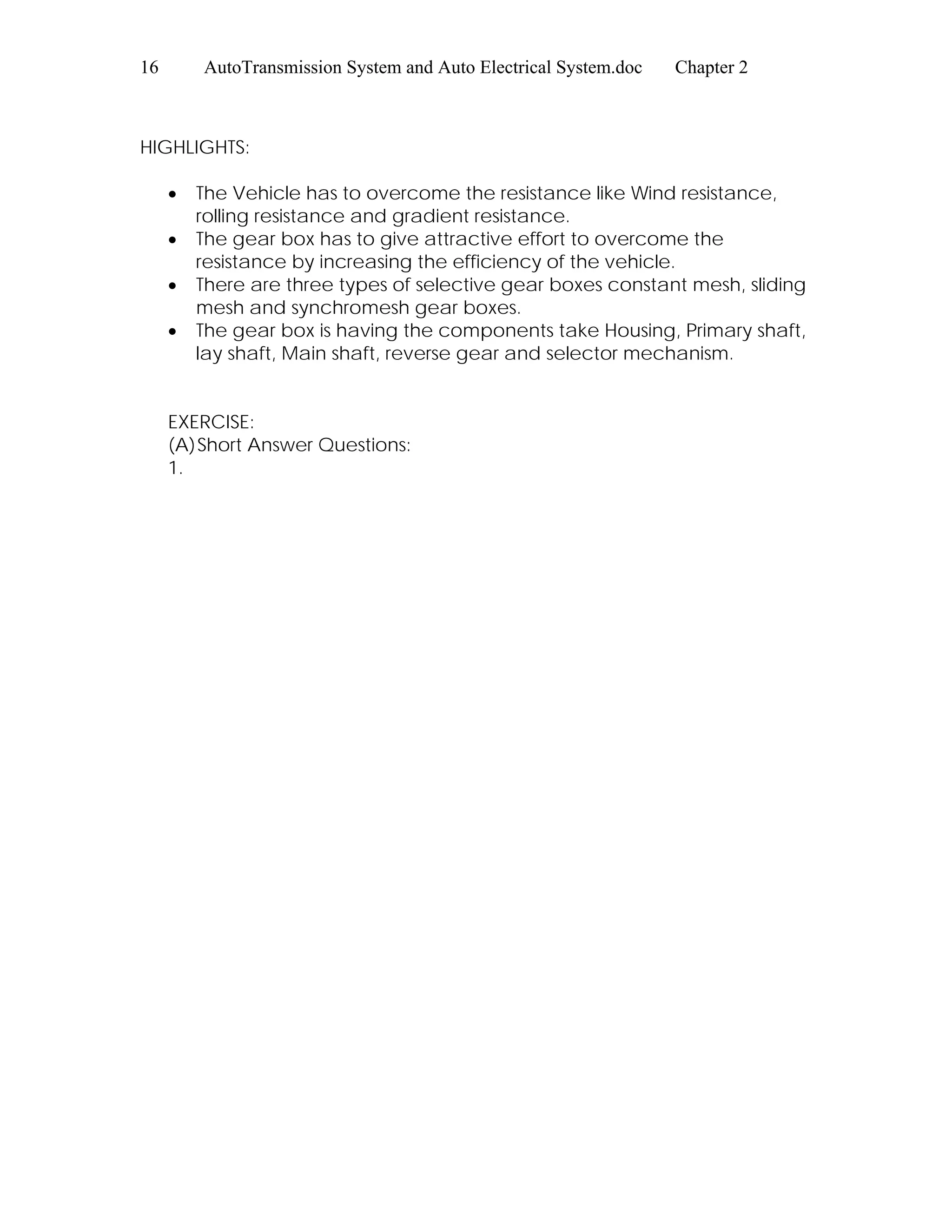 16 AutoTransmission System and Auto Electrical System.doc Chapter 2
HIGHLIGHTS:
• The Vehicle has to overcome the resistance like Wind resistance,
rolling resistance and gradient resistance.
• The gear box has to give attractive effort to overcome the
resistance by increasing the efficiency of the vehicle.
• There are three types of selective gear boxes constant mesh, sliding
mesh and synchromesh gear boxes.
• The gear box is having the components take Housing, Primary shaft,
lay shaft, Main shaft, reverse gear and selector mechanism.
EXERCISE:
(A)Short Answer Questions:
1.
 