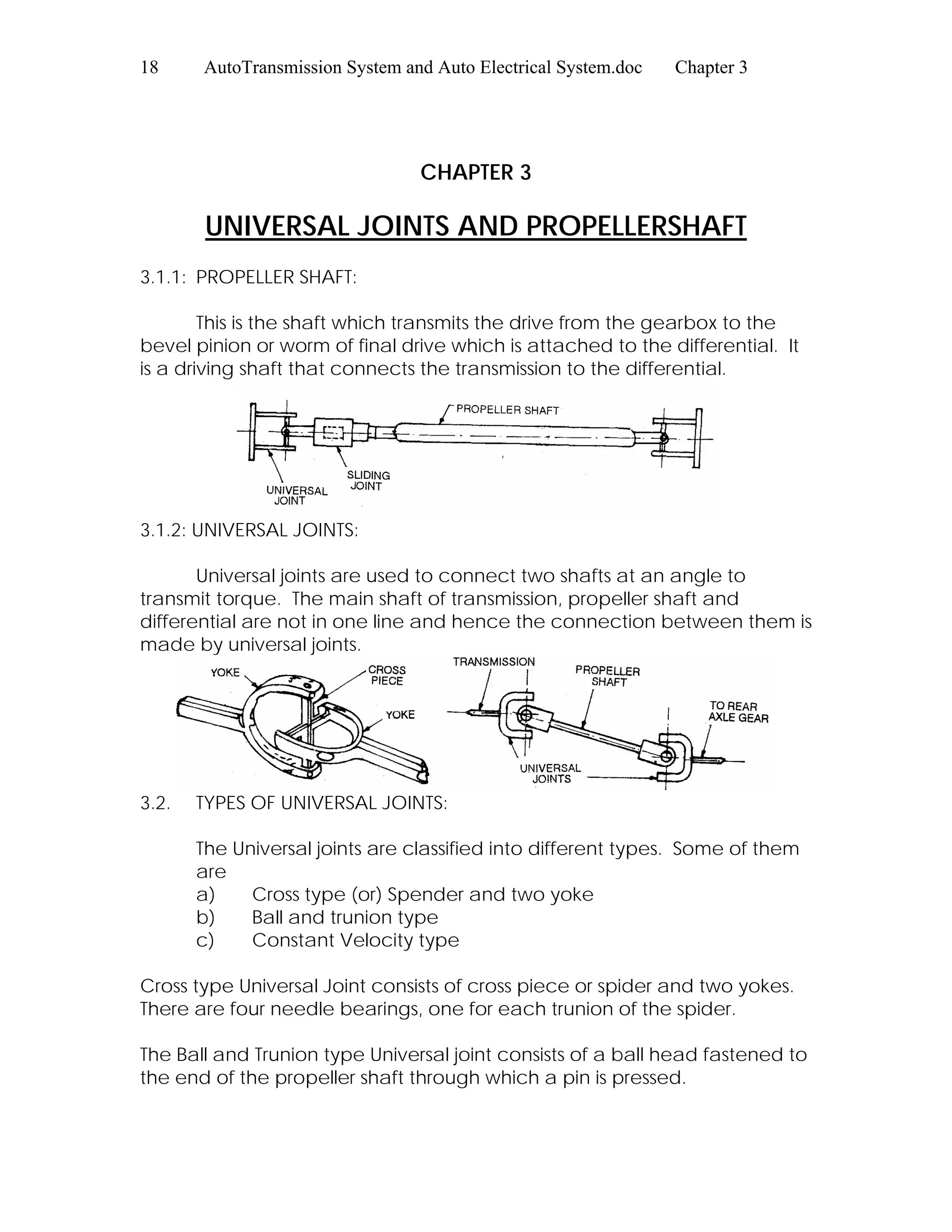 18 AutoTransmission System and Auto Electrical System.doc Chapter 3
CHAPTER 3
UNIVERSAL JOINTS AND PROPELLERSHAFT
3.1.1: PROPELLER SHAFT:
This is the shaft which transmits the drive from the gearbox to the
bevel pinion or worm of final drive which is attached to the differential. It
is a driving shaft that connects the transmission to the differential.
3.1.2: UNIVERSAL JOINTS:
Universal joints are used to connect two shafts at an angle to
transmit torque. The main shaft of transmission, propeller shaft and
differential are not in one line and hence the connection between them is
made by universal joints.
3.2. TYPES OF UNIVERSAL JOINTS:
The Universal joints are classified into different types. Some of them
are
a) Cross type (or) Spender and two yoke
b) Ball and trunion type
c) Constant Velocity type
Cross type Universal Joint consists of cross piece or spider and two yokes.
There are four needle bearings, one for each trunion of the spider.
The Ball and Trunion type Universal joint consists of a ball head fastened to
the end of the propeller shaft through which a pin is pressed.
 