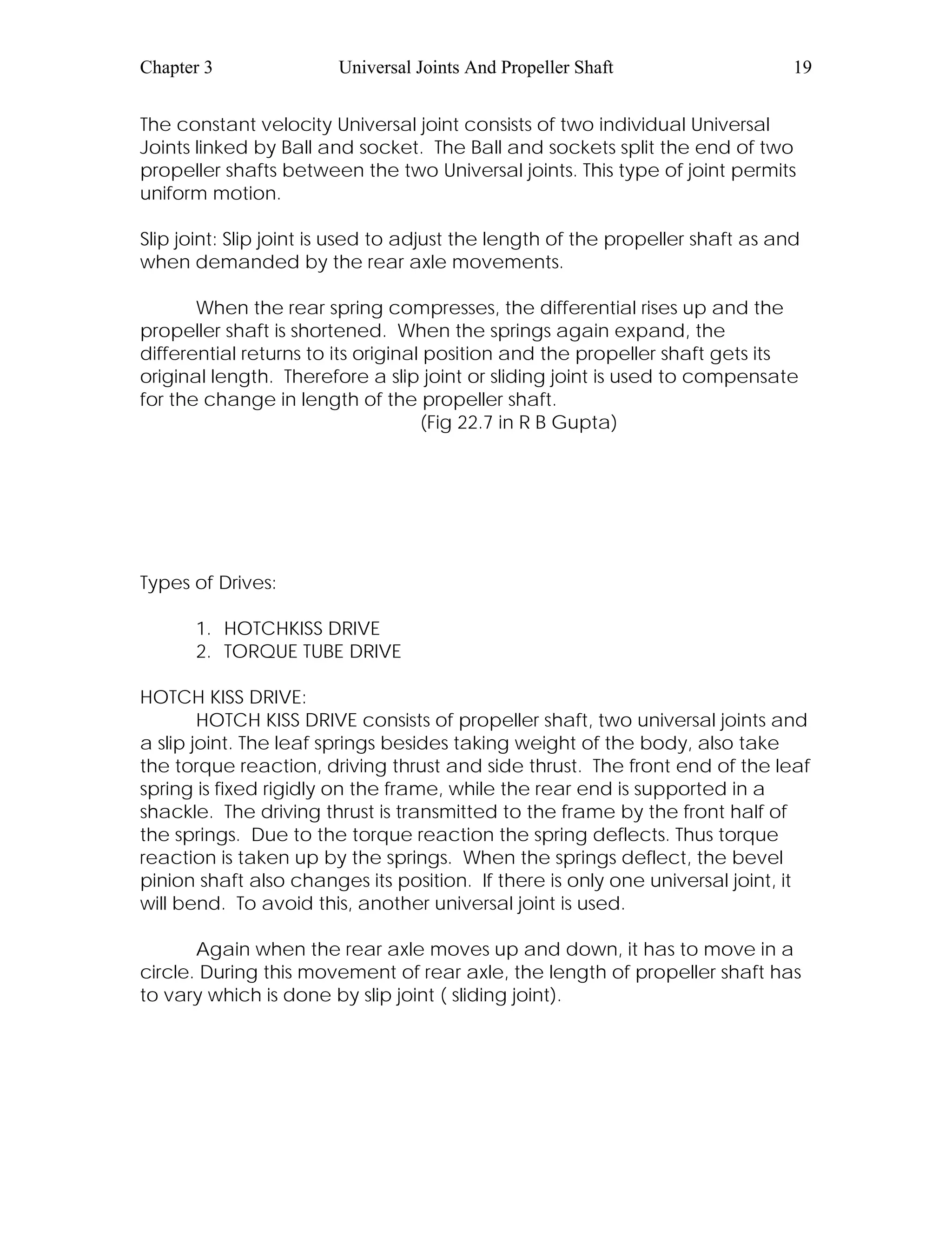 Chapter 3 Universal Joints And Propeller Shaft 19
The constant velocity Universal joint consists of two individual Universal
Joints linked by Ball and socket. The Ball and sockets split the end of two
propeller shafts between the two Universal joints. This type of joint permits
uniform motion.
Slip joint: Slip joint is used to adjust the length of the propeller shaft as and
when demanded by the rear axle movements.
When the rear spring compresses, the differential rises up and the
propeller shaft is shortened. When the springs again expand, the
differential returns to its original position and the propeller shaft gets its
original length. Therefore a slip joint or sliding joint is used to compensate
for the change in length of the propeller shaft.
(Fig 22.7 in R B Gupta)
Types of Drives:
1. HOTCHKISS DRIVE
2. TORQUE TUBE DRIVE
HOTCH KISS DRIVE:
HOTCH KISS DRIVE consists of propeller shaft, two universal joints and
a slip joint. The leaf springs besides taking weight of the body, also take
the torque reaction, driving thrust and side thrust. The front end of the leaf
spring is fixed rigidly on the frame, while the rear end is supported in a
shackle. The driving thrust is transmitted to the frame by the front half of
the springs. Due to the torque reaction the spring deflects. Thus torque
reaction is taken up by the springs. When the springs deflect, the bevel
pinion shaft also changes its position. If there is only one universal joint, it
will bend. To avoid this, another universal joint is used.
Again when the rear axle moves up and down, it has to move in a
circle. During this movement of rear axle, the length of propeller shaft has
to vary which is done by slip joint ( sliding joint).
 