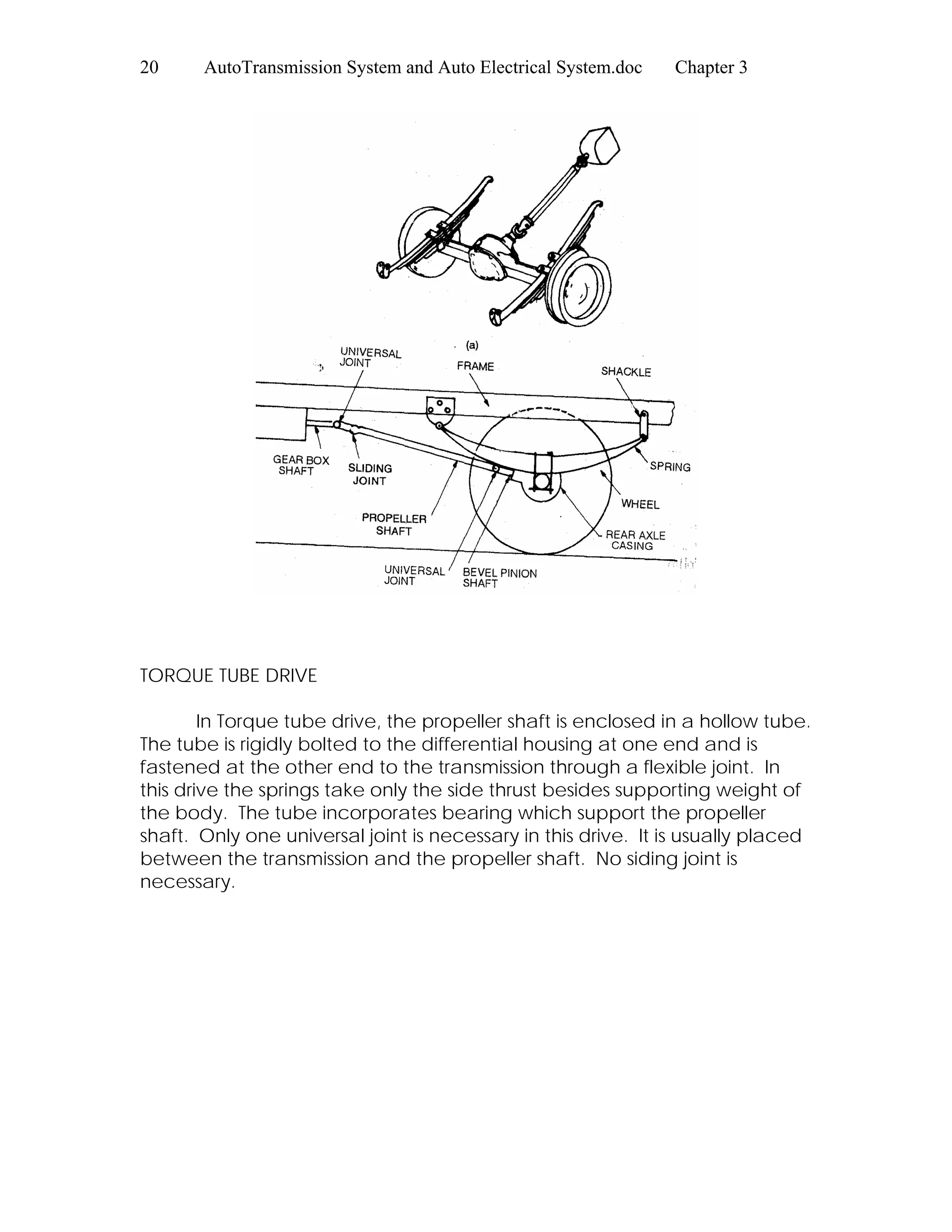 20 AutoTransmission System and Auto Electrical System.doc Chapter 3
TORQUE TUBE DRIVE
In Torque tube drive, the propeller shaft is enclosed in a hollow tube.
The tube is rigidly bolted to the differential housing at one end and is
fastened at the other end to the transmission through a flexible joint. In
this drive the springs take only the side thrust besides supporting weight of
the body. The tube incorporates bearing which support the propeller
shaft. Only one universal joint is necessary in this drive. It is usually placed
between the transmission and the propeller shaft. No siding joint is
necessary.
 