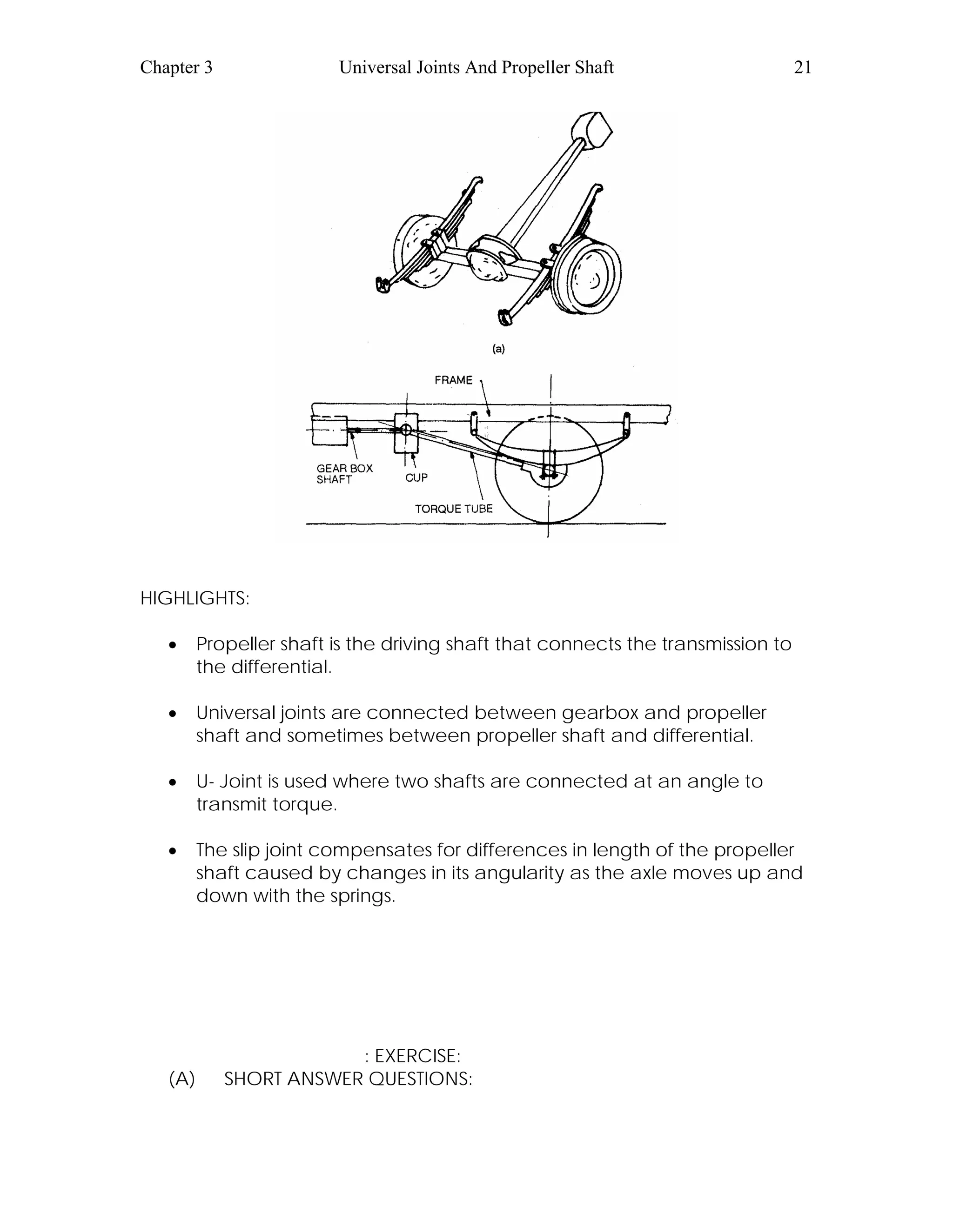 Chapter 3 Universal Joints And Propeller Shaft 21
HIGHLIGHTS:
• Propeller shaft is the driving shaft that connects the transmission to
the differential.
• Universal joints are connected between gearbox and propeller
shaft and sometimes between propeller shaft and differential.
• U- Joint is used where two shafts are connected at an angle to
transmit torque.
• The slip joint compensates for differences in length of the propeller
shaft caused by changes in its angularity as the axle moves up and
down with the springs.
: EXERCISE:
(A) SHORT ANSWER QUESTIONS:
 