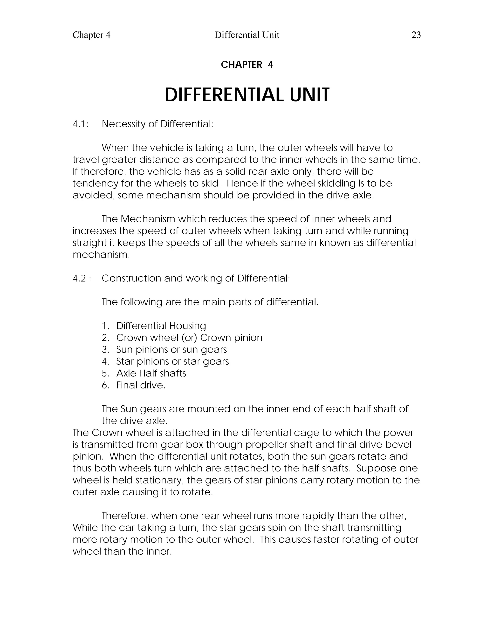 Chapter 4 Differential Unit 23
CHAPTER 4
DIFFERENTIAL UNIT
4.1: Necessity of Differential:
When the vehicle is taking a turn, the outer wheels will have to
travel greater distance as compared to the inner wheels in the same time.
If therefore, the vehicle has as a solid rear axle only, there will be
tendency for the wheels to skid. Hence if the wheel skidding is to be
avoided, some mechanism should be provided in the drive axle.
The Mechanism which reduces the speed of inner wheels and
increases the speed of outer wheels when taking turn and while running
straight it keeps the speeds of all the wheels same in known as differential
mechanism.
4.2 : Construction and working of Differential:
The following are the main parts of differential.
1. Differential Housing
2. Crown wheel (or) Crown pinion
3. Sun pinions or sun gears
4. Star pinions or star gears
5. Axle Half shafts
6. Final drive.
The Sun gears are mounted on the inner end of each half shaft of
the drive axle.
The Crown wheel is attached in the differential cage to which the power
is transmitted from gear box through propeller shaft and final drive bevel
pinion. When the differential unit rotates, both the sun gears rotate and
thus both wheels turn which are attached to the half shafts. Suppose one
wheel is held stationary, the gears of star pinions carry rotary motion to the
outer axle causing it to rotate.
Therefore, when one rear wheel runs more rapidly than the other,
While the car taking a turn, the star gears spin on the shaft transmitting
more rotary motion to the outer wheel. This causes faster rotating of outer
wheel than the inner.
 