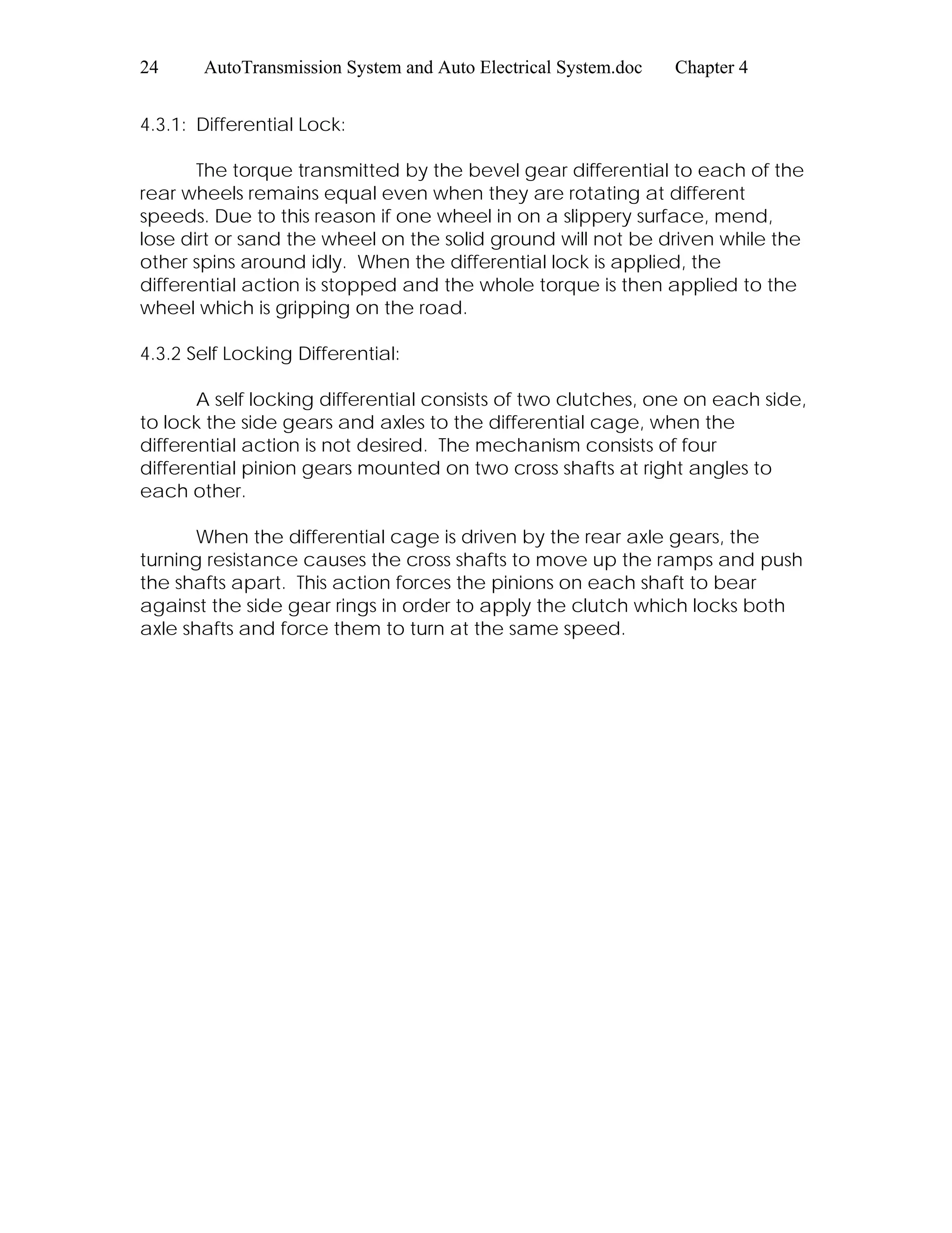 24 AutoTransmission System and Auto Electrical System.doc Chapter 4
4.3.1: Differential Lock:
The torque transmitted by the bevel gear differential to each of the
rear wheels remains equal even when they are rotating at different
speeds. Due to this reason if one wheel in on a slippery surface, mend,
lose dirt or sand the wheel on the solid ground will not be driven while the
other spins around idly. When the differential lock is applied, the
differential action is stopped and the whole torque is then applied to the
wheel which is gripping on the road.
4.3.2 Self Locking Differential:
A self locking differential consists of two clutches, one on each side,
to lock the side gears and axles to the differential cage, when the
differential action is not desired. The mechanism consists of four
differential pinion gears mounted on two cross shafts at right angles to
each other.
When the differential cage is driven by the rear axle gears, the
turning resistance causes the cross shafts to move up the ramps and push
the shafts apart. This action forces the pinions on each shaft to bear
against the side gear rings in order to apply the clutch which locks both
axle shafts and force them to turn at the same speed.
 