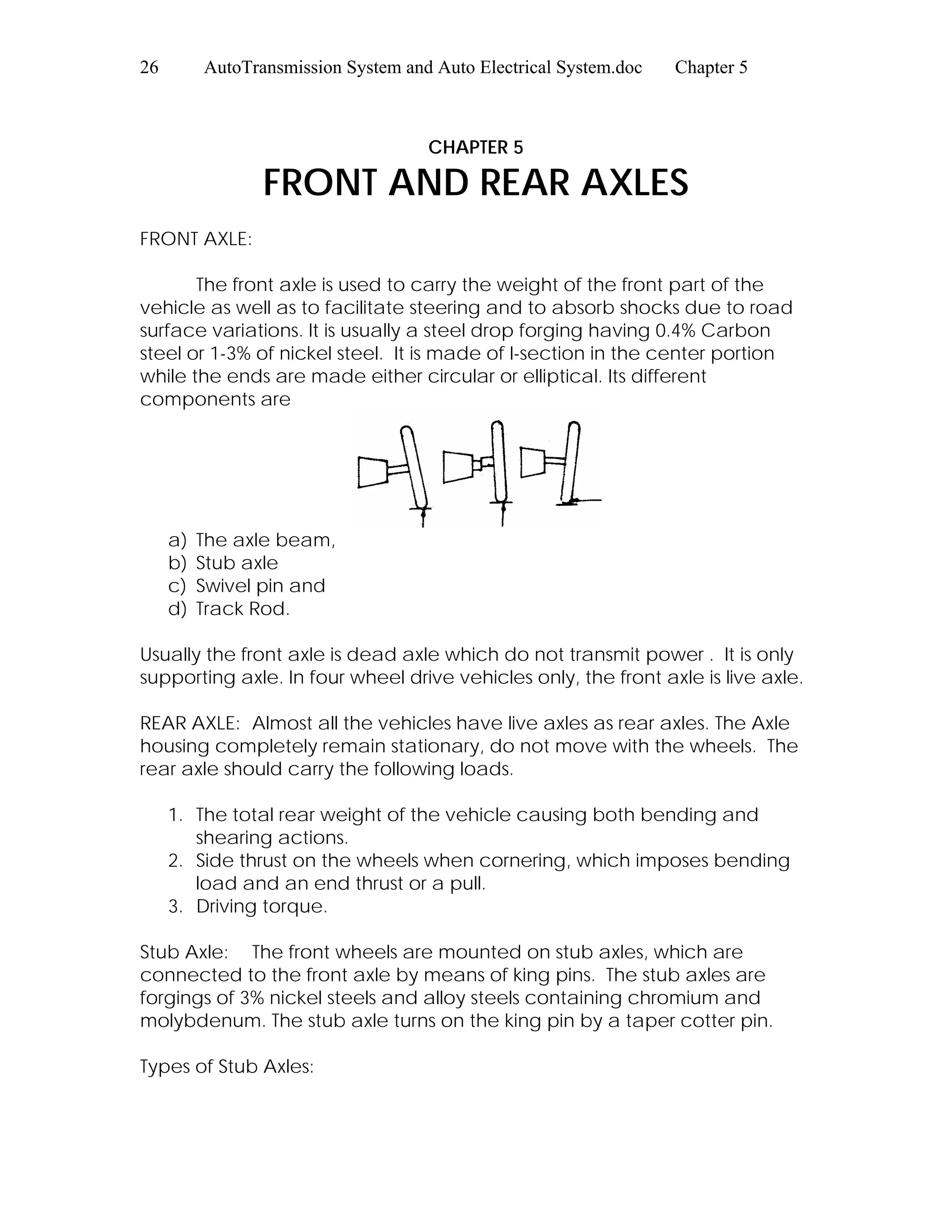 26 AutoTransmission System and Auto Electrical System.doc Chapter 5
CHAPTER 5
FRONT AND REAR AXLES
FRONT AXLE:
The front axle is used to carry the weight of the front part of the
vehicle as well as to facilitate steering and to absorb shocks due to road
surface variations. It is usually a steel drop forging having 0.4% Carbon
steel or 1-3% of nickel steel. It is made of I-section in the center portion
while the ends are made either circular or elliptical. Its different
components are
a) The axle beam,
b) Stub axle
c) Swivel pin and
d) Track Rod.
Usually the front axle is dead axle which do not transmit power . It is only
supporting axle. In four wheel drive vehicles only, the front axle is live axle.
REAR AXLE: Almost all the vehicles have live axles as rear axles. The Axle
housing completely remain stationary, do not move with the wheels. The
rear axle should carry the following loads.
1. The total rear weight of the vehicle causing both bending and
shearing actions.
2. Side thrust on the wheels when cornering, which imposes bending
load and an end thrust or a pull.
3. Driving torque.
Stub Axle: The front wheels are mounted on stub axles, which are
connected to the front axle by means of king pins. The stub axles are
forgings of 3% nickel steels and alloy steels containing chromium and
molybdenum. The stub axle turns on the king pin by a taper cotter pin.
Types of Stub Axles:
 