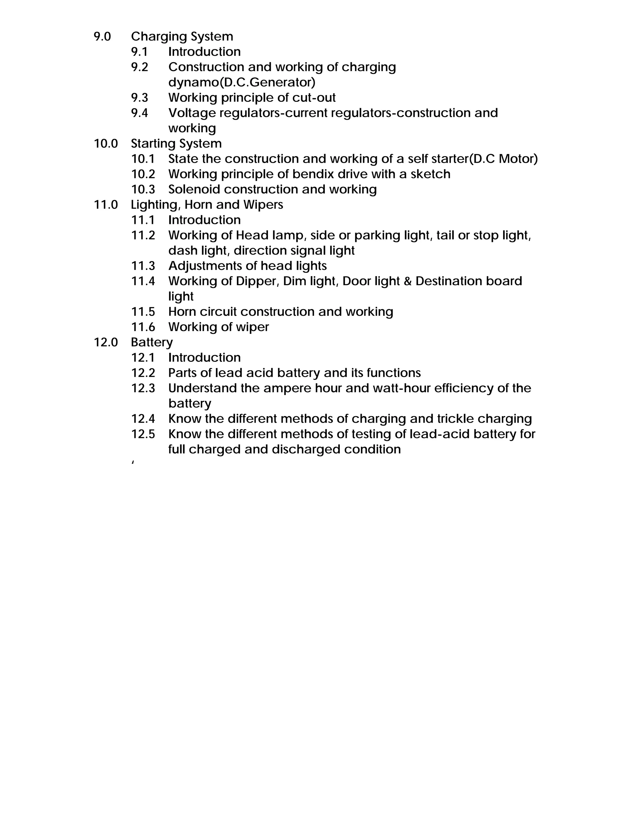 9.0 Charging System
9.1 Introduction
9.2 Construction and working of charging
dynamo(D.C.Generator)
9.3 Working principle of cut-out
9.4 Voltage regulators-current regulators-construction and
working
10.0 Starting System
10.1 State the construction and working of a self starter(D.C Motor)
10.2 Working principle of bendix drive with a sketch
10.3 Solenoid construction and working
11.0 Lighting, Horn and Wipers
11.1 Introduction
11.2 Working of Head lamp, side or parking light, tail or stop light,
dash light, direction signal light
11.3 Adjustments of head lights
11.4 Working of Dipper, Dim light, Door light & Destination board
light
11.5 Horn circuit construction and working
11.6 Working of wiper
12.0 Battery
12.1 Introduction
12.2 Parts of lead acid battery and its functions
12.3 Understand the ampere hour and watt-hour efficiency of the
battery
12.4 Know the different methods of charging and trickle charging
12.5 Know the different methods of testing of lead-acid battery for
full charged and discharged condition
‘
 