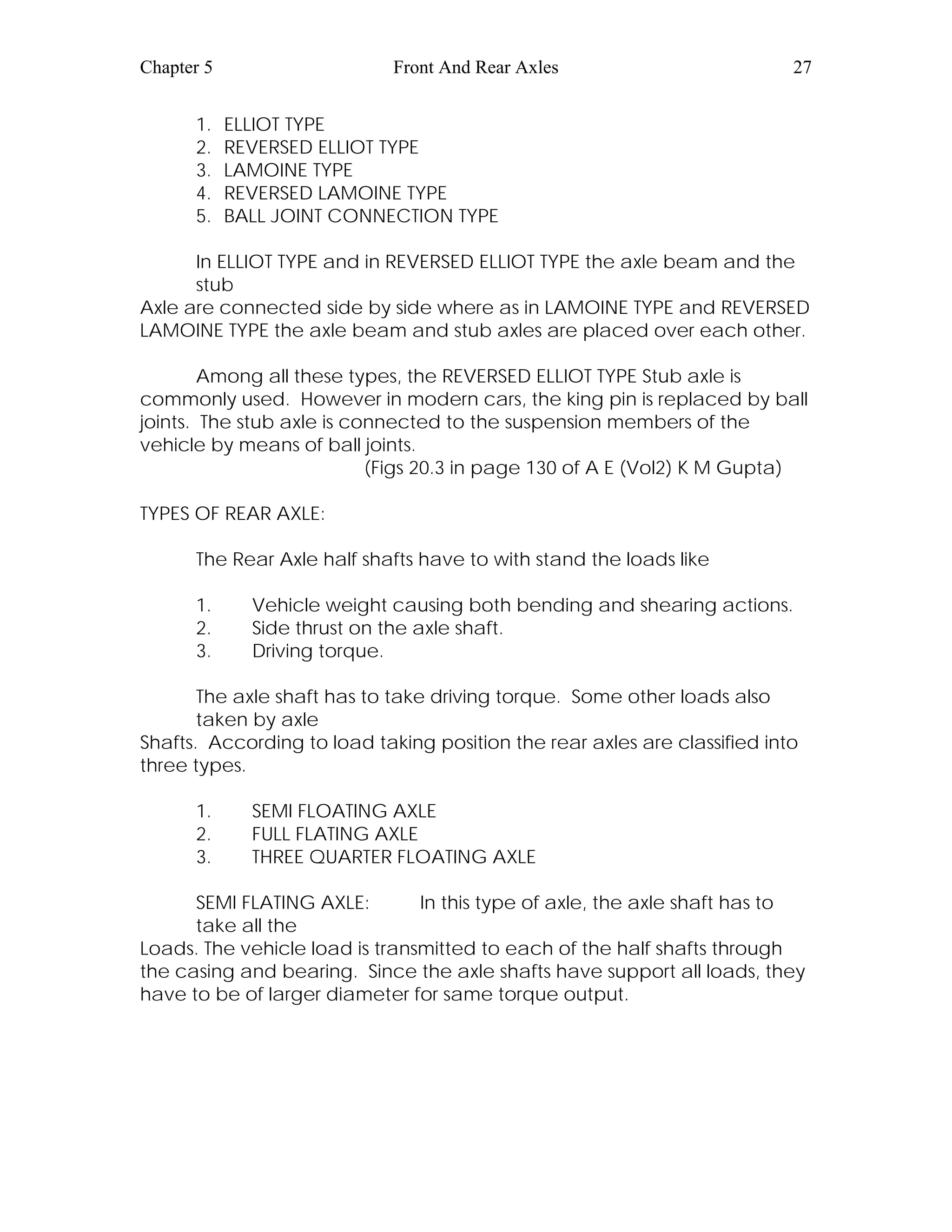 Chapter 5 Front And Rear Axles 27
1. ELLIOT TYPE
2. REVERSED ELLIOT TYPE
3. LAMOINE TYPE
4. REVERSED LAMOINE TYPE
5. BALL JOINT CONNECTION TYPE
In ELLIOT TYPE and in REVERSED ELLIOT TYPE the axle beam and the
stub
Axle are connected side by side where as in LAMOINE TYPE and REVERSED
LAMOINE TYPE the axle beam and stub axles are placed over each other.
Among all these types, the REVERSED ELLIOT TYPE Stub axle is
commonly used. However in modern cars, the king pin is replaced by ball
joints. The stub axle is connected to the suspension members of the
vehicle by means of ball joints.
(Figs 20.3 in page 130 of A E (Vol2) K M Gupta)
TYPES OF REAR AXLE:
The Rear Axle half shafts have to with stand the loads like
1. Vehicle weight causing both bending and shearing actions.
2. Side thrust on the axle shaft.
3. Driving torque.
The axle shaft has to take driving torque. Some other loads also
taken by axle
Shafts. According to load taking position the rear axles are classified into
three types.
1. SEMI FLOATING AXLE
2. FULL FLATING AXLE
3. THREE QUARTER FLOATING AXLE
SEMI FLATING AXLE: In this type of axle, the axle shaft has to
take all the
Loads. The vehicle load is transmitted to each of the half shafts through
the casing and bearing. Since the axle shafts have support all loads, they
have to be of larger diameter for same torque output.
 