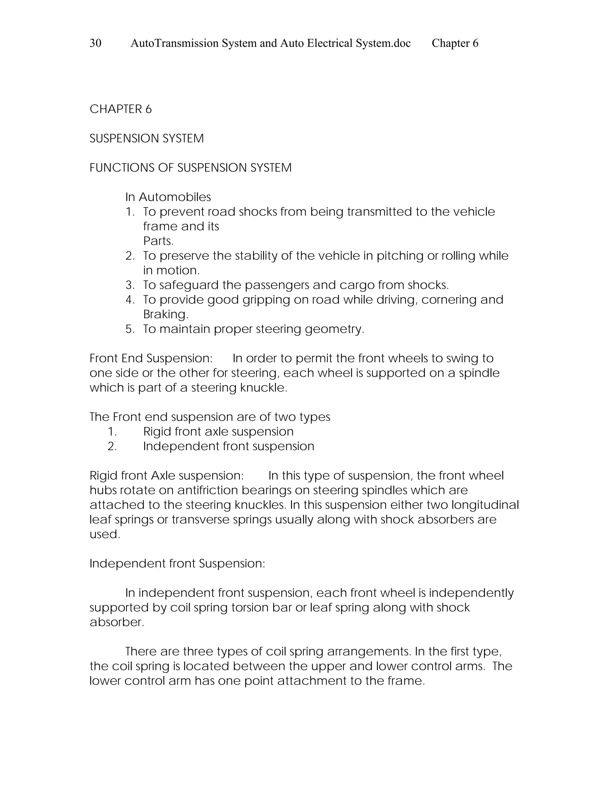 30 AutoTransmission System and Auto Electrical System.doc Chapter 6
CHAPTER 6
SUSPENSION SYSTEM
FUNCTIONS OF SUSPENSION SYSTEM
In Automobiles
1. To prevent road shocks from being transmitted to the vehicle
frame and its
Parts.
2. To preserve the stability of the vehicle in pitching or rolling while
in motion.
3. To safeguard the passengers and cargo from shocks.
4. To provide good gripping on road while driving, cornering and
Braking.
5. To maintain proper steering geometry.
Front End Suspension: In order to permit the front wheels to swing to
one side or the other for steering, each wheel is supported on a spindle
which is part of a steering knuckle.
The Front end suspension are of two types
1. Rigid front axle suspension
2. Independent front suspension
Rigid front Axle suspension: In this type of suspension, the front wheel
hubs rotate on antifriction bearings on steering spindles which are
attached to the steering knuckles. In this suspension either two longitudinal
leaf springs or transverse springs usually along with shock absorbers are
used.
Independent front Suspension:
In independent front suspension, each front wheel is independently
supported by coil spring torsion bar or leaf spring along with shock
absorber.
There are three types of coil spring arrangements. In the first type,
the coil spring is located between the upper and lower control arms. The
lower control arm has one point attachment to the frame.
 