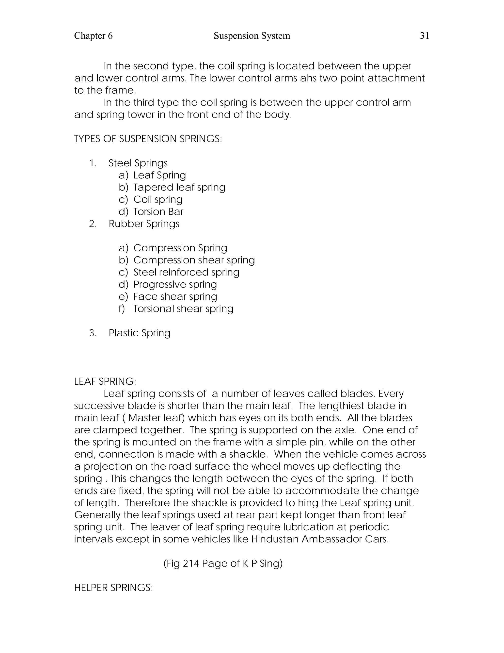 Chapter 6 Suspension System 31
In the second type, the coil spring is located between the upper
and lower control arms. The lower control arms ahs two point attachment
to the frame.
In the third type the coil spring is between the upper control arm
and spring tower in the front end of the body.
TYPES OF SUSPENSION SPRINGS:
1. Steel Springs
a) Leaf Spring
b) Tapered leaf spring
c) Coil spring
d) Torsion Bar
2. Rubber Springs
a) Compression Spring
b) Compression shear spring
c) Steel reinforced spring
d) Progressive spring
e) Face shear spring
f) Torsional shear spring
3. Plastic Spring
LEAF SPRING:
Leaf spring consists of a number of leaves called blades. Every
successive blade is shorter than the main leaf. The lengthiest blade in
main leaf ( Master leaf) which has eyes on its both ends. All the blades
are clamped together. The spring is supported on the axle. One end of
the spring is mounted on the frame with a simple pin, while on the other
end, connection is made with a shackle. When the vehicle comes across
a projection on the road surface the wheel moves up deflecting the
spring . This changes the length between the eyes of the spring. If both
ends are fixed, the spring will not be able to accommodate the change
of length. Therefore the shackle is provided to hing the Leaf spring unit.
Generally the leaf springs used at rear part kept longer than front leaf
spring unit. The leaver of leaf spring require lubrication at periodic
intervals except in some vehicles like Hindustan Ambassador Cars.
(Fig 214 Page of K P Sing)
HELPER SPRINGS:
 
