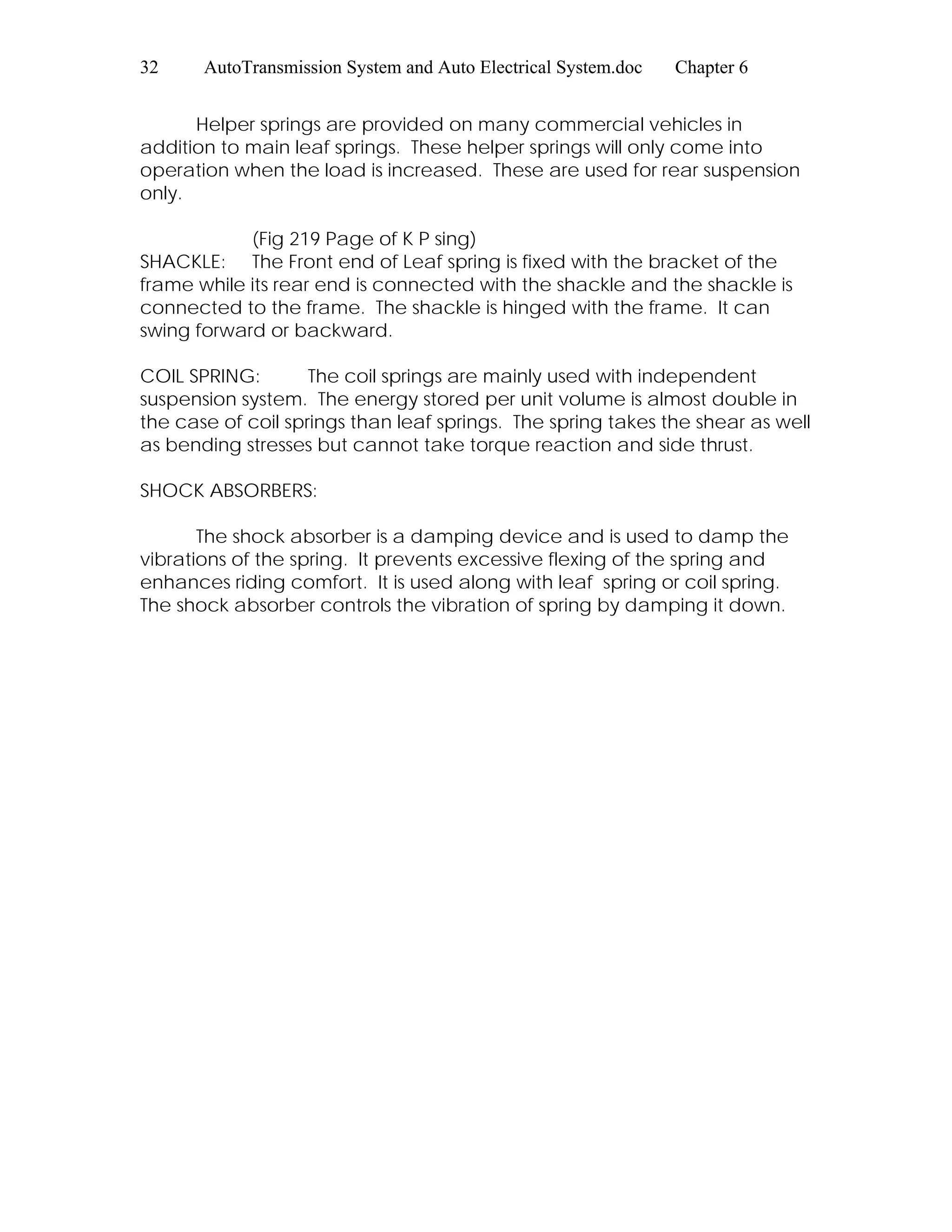 32 AutoTransmission System and Auto Electrical System.doc Chapter 6
Helper springs are provided on many commercial vehicles in
addition to main leaf springs. These helper springs will only come into
operation when the load is increased. These are used for rear suspension
only.
(Fig 219 Page of K P sing)
SHACKLE: The Front end of Leaf spring is fixed with the bracket of the
frame while its rear end is connected with the shackle and the shackle is
connected to the frame. The shackle is hinged with the frame. It can
swing forward or backward.
COIL SPRING: The coil springs are mainly used with independent
suspension system. The energy stored per unit volume is almost double in
the case of coil springs than leaf springs. The spring takes the shear as well
as bending stresses but cannot take torque reaction and side thrust.
SHOCK ABSORBERS:
The shock absorber is a damping device and is used to damp the
vibrations of the spring. It prevents excessive flexing of the spring and
enhances riding comfort. It is used along with leaf spring or coil spring.
The shock absorber controls the vibration of spring by damping it down.
 