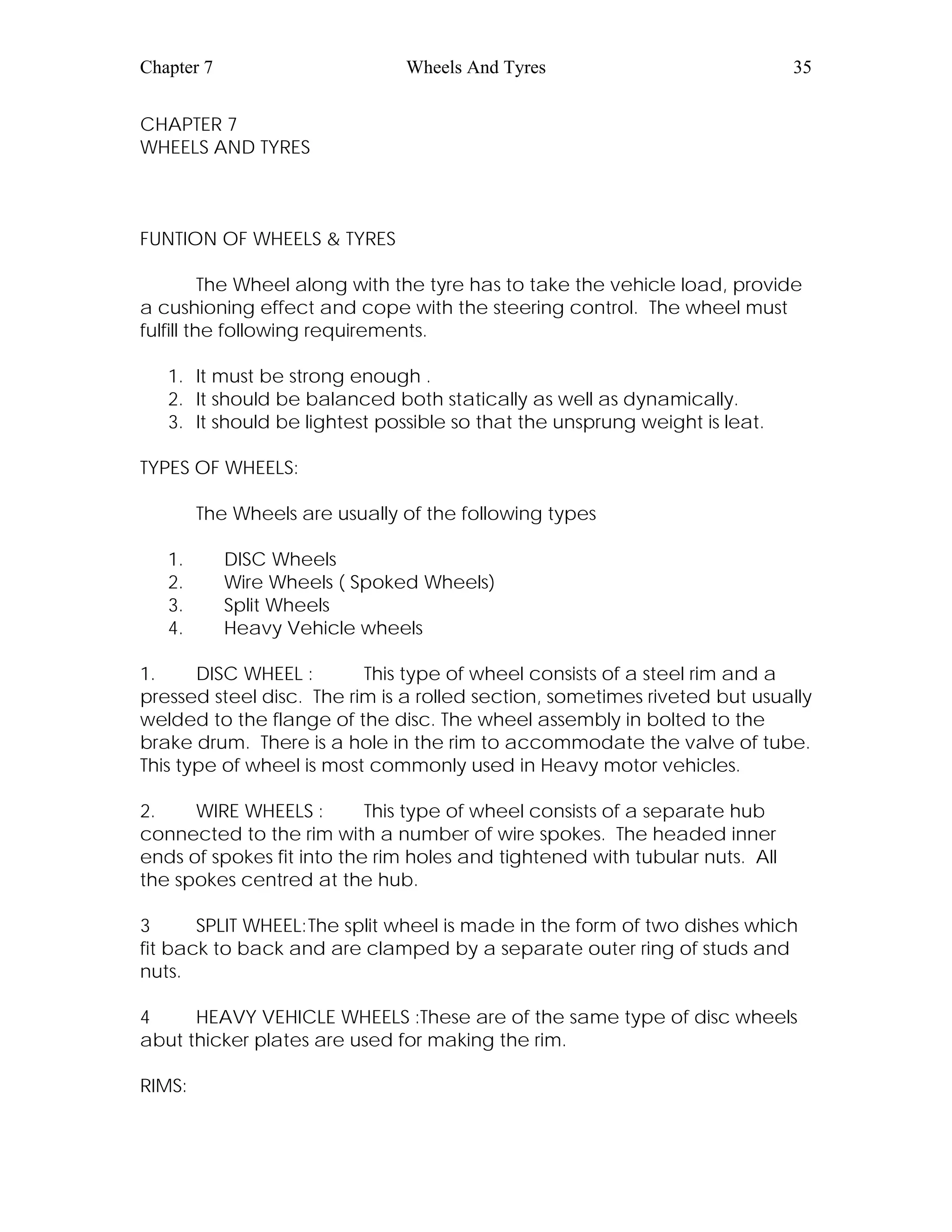 Chapter 7 Wheels And Tyres 35
CHAPTER 7
WHEELS AND TYRES
FUNTION OF WHEELS & TYRES
The Wheel along with the tyre has to take the vehicle load, provide
a cushioning effect and cope with the steering control. The wheel must
fulfill the following requirements.
1. It must be strong enough .
2. It should be balanced both statically as well as dynamically.
3. It should be lightest possible so that the unsprung weight is leat.
TYPES OF WHEELS:
The Wheels are usually of the following types
1. DISC Wheels
2. Wire Wheels ( Spoked Wheels)
3. Split Wheels
4. Heavy Vehicle wheels
1. DISC WHEEL : This type of wheel consists of a steel rim and a
pressed steel disc. The rim is a rolled section, sometimes riveted but usually
welded to the flange of the disc. The wheel assembly in bolted to the
brake drum. There is a hole in the rim to accommodate the valve of tube.
This type of wheel is most commonly used in Heavy motor vehicles.
2. WIRE WHEELS : This type of wheel consists of a separate hub
connected to the rim with a number of wire spokes. The headed inner
ends of spokes fit into the rim holes and tightened with tubular nuts. All
the spokes centred at the hub.
3 SPLIT WHEEL:The split wheel is made in the form of two dishes which
fit back to back and are clamped by a separate outer ring of studs and
nuts.
4 HEAVY VEHICLE WHEELS :These are of the same type of disc wheels
abut thicker plates are used for making the rim.
RIMS:
 