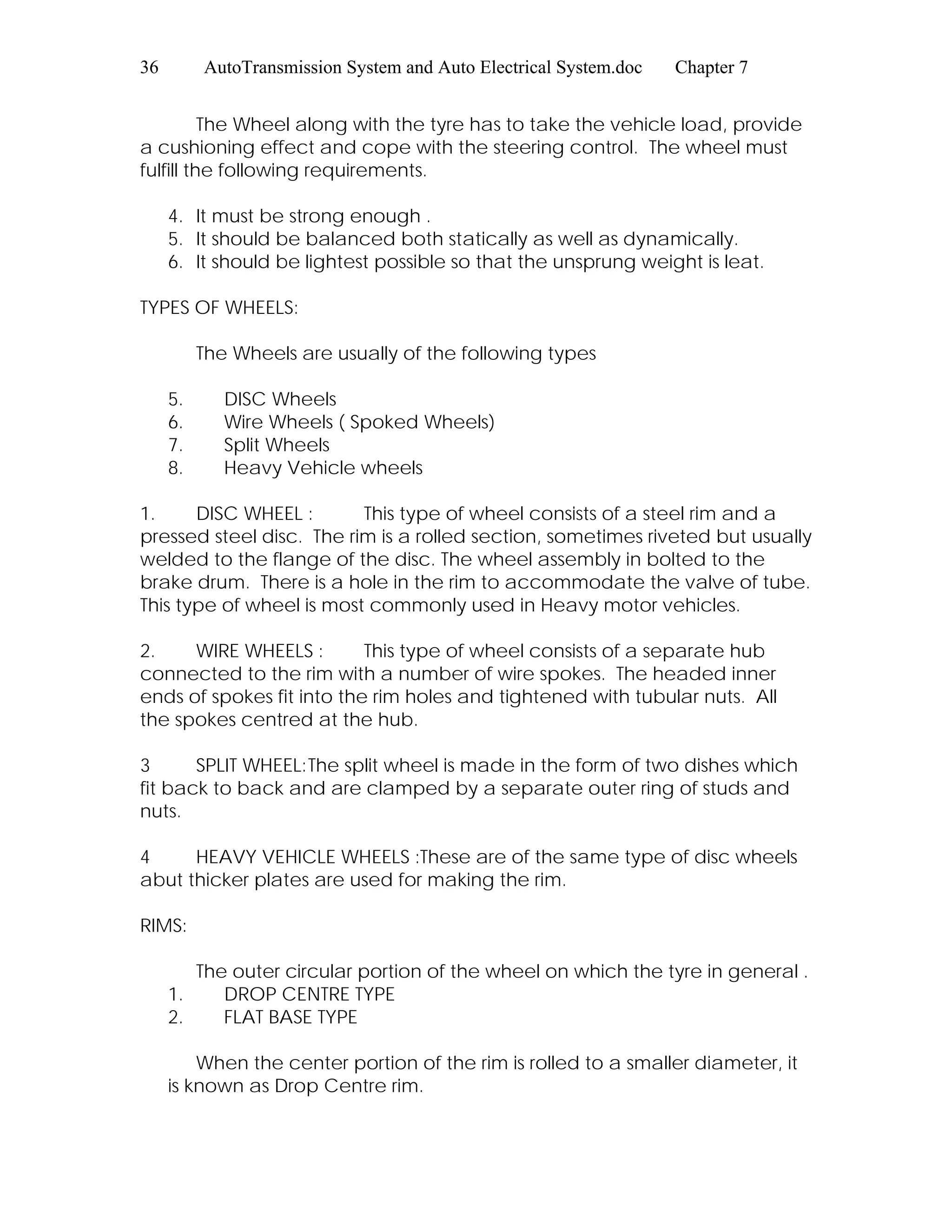 36 AutoTransmission System and Auto Electrical System.doc Chapter 7
The Wheel along with the tyre has to take the vehicle load, provide
a cushioning effect and cope with the steering control. The wheel must
fulfill the following requirements.
4. It must be strong enough .
5. It should be balanced both statically as well as dynamically.
6. It should be lightest possible so that the unsprung weight is leat.
TYPES OF WHEELS:
The Wheels are usually of the following types
5. DISC Wheels
6. Wire Wheels ( Spoked Wheels)
7. Split Wheels
8. Heavy Vehicle wheels
1. DISC WHEEL : This type of wheel consists of a steel rim and a
pressed steel disc. The rim is a rolled section, sometimes riveted but usually
welded to the flange of the disc. The wheel assembly in bolted to the
brake drum. There is a hole in the rim to accommodate the valve of tube.
This type of wheel is most commonly used in Heavy motor vehicles.
2. WIRE WHEELS : This type of wheel consists of a separate hub
connected to the rim with a number of wire spokes. The headed inner
ends of spokes fit into the rim holes and tightened with tubular nuts. All
the spokes centred at the hub.
3 SPLIT WHEEL:The split wheel is made in the form of two dishes which
fit back to back and are clamped by a separate outer ring of studs and
nuts.
4 HEAVY VEHICLE WHEELS :These are of the same type of disc wheels
abut thicker plates are used for making the rim.
RIMS:
The outer circular portion of the wheel on which the tyre in general .
1. DROP CENTRE TYPE
2. FLAT BASE TYPE
When the center portion of the rim is rolled to a smaller diameter, it
is known as Drop Centre rim.
 