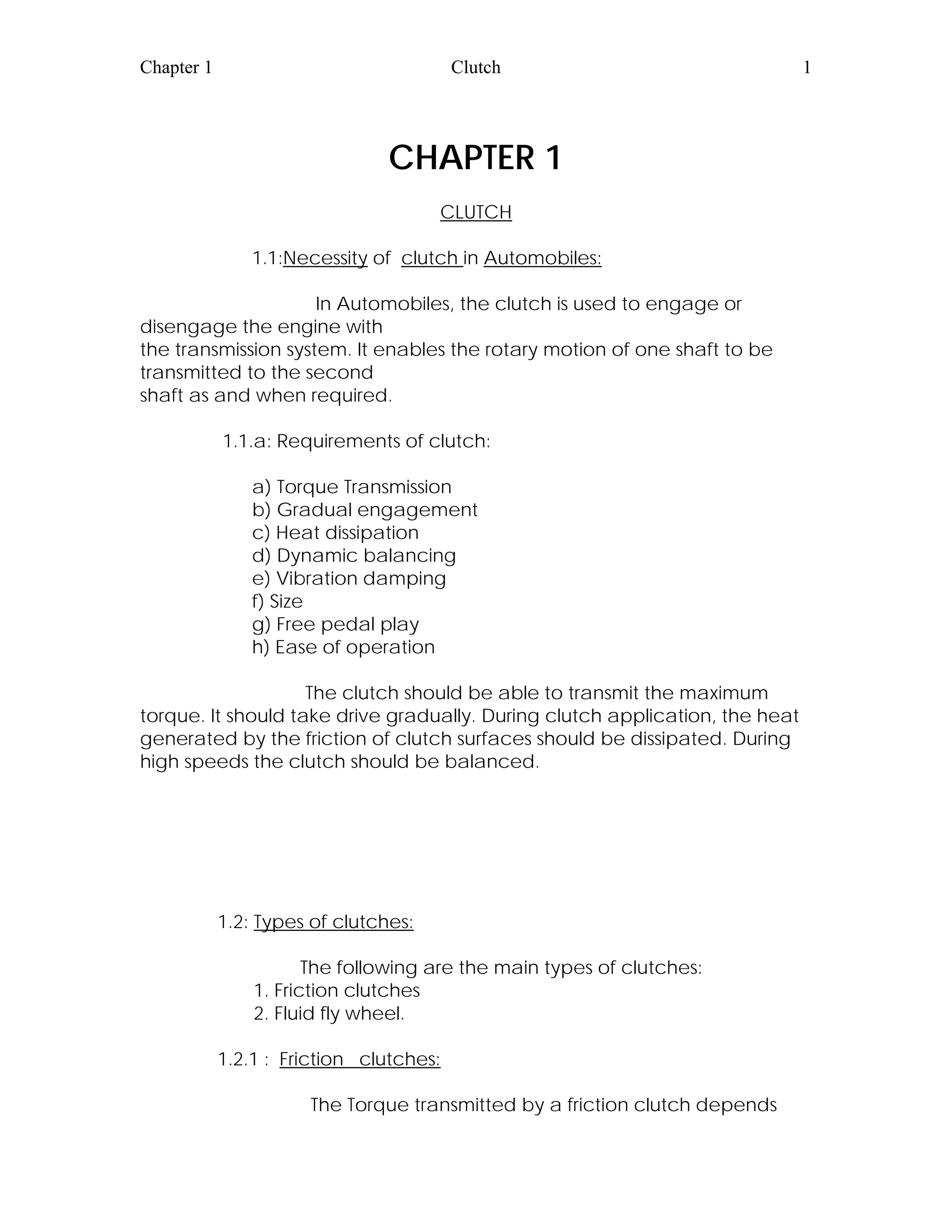 Chapter 1 Clutch 1
CHAPTER 1
CLUTCH
1.1:Necessity of clutch in Automobiles:
In Automobiles, the clutch is used to engage or
disengage the engine with
the transmission system. It enables the rotary motion of one shaft to be
transmitted to the second
shaft as and when required.
1.1.a: Requirements of clutch:
a) Torque Transmission
b) Gradual engagement
c) Heat dissipation
d) Dynamic balancing
e) Vibration damping
f) Size
g) Free pedal play
h) Ease of operation
The clutch should be able to transmit the maximum
torque. It should take drive gradually. During clutch application, the heat
generated by the friction of clutch surfaces should be dissipated. During
high speeds the clutch should be balanced.
1.2: Types of clutches:
The following are the main types of clutches:
1. Friction clutches
2. Fluid fly wheel.
1.2.1 : Friction clutches:
The Torque transmitted by a friction clutch depends
 