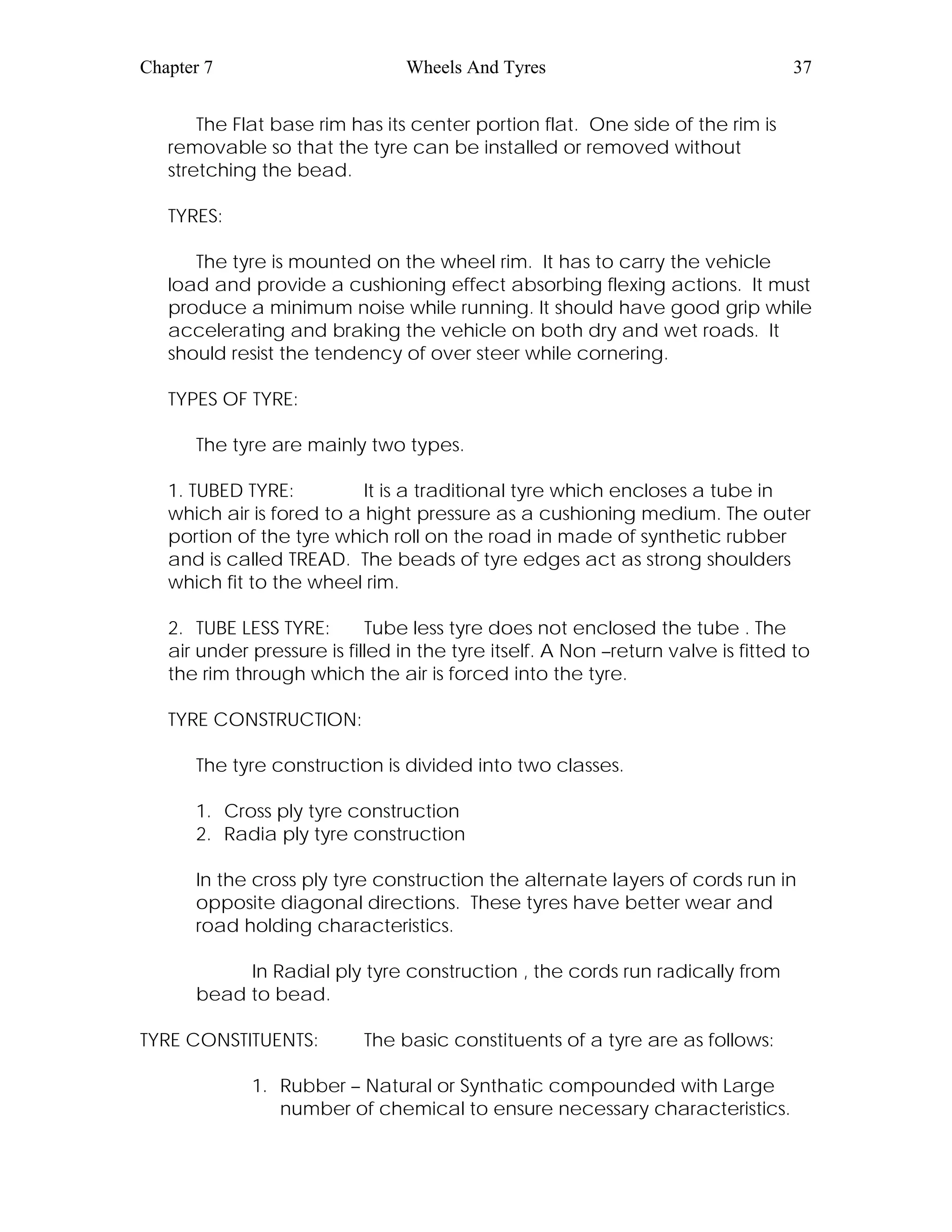 Chapter 7 Wheels And Tyres 37
The Flat base rim has its center portion flat. One side of the rim is
removable so that the tyre can be installed or removed without
stretching the bead.
TYRES:
The tyre is mounted on the wheel rim. It has to carry the vehicle
load and provide a cushioning effect absorbing flexing actions. It must
produce a minimum noise while running. It should have good grip while
accelerating and braking the vehicle on both dry and wet roads. It
should resist the tendency of over steer while cornering.
TYPES OF TYRE:
The tyre are mainly two types.
1. TUBED TYRE: It is a traditional tyre which encloses a tube in
which air is fored to a hight pressure as a cushioning medium. The outer
portion of the tyre which roll on the road in made of synthetic rubber
and is called TREAD. The beads of tyre edges act as strong shoulders
which fit to the wheel rim.
2. TUBE LESS TYRE: Tube less tyre does not enclosed the tube . The
air under pressure is filled in the tyre itself. A Non –return valve is fitted to
the rim through which the air is forced into the tyre.
TYRE CONSTRUCTION:
The tyre construction is divided into two classes.
1. Cross ply tyre construction
2. Radia ply tyre construction
In the cross ply tyre construction the alternate layers of cords run in
opposite diagonal directions. These tyres have better wear and
road holding characteristics.
In Radial ply tyre construction , the cords run radically from
bead to bead.
TYRE CONSTITUENTS: The basic constituents of a tyre are as follows:
1. Rubber – Natural or Synthatic compounded with Large
number of chemical to ensure necessary characteristics.
 