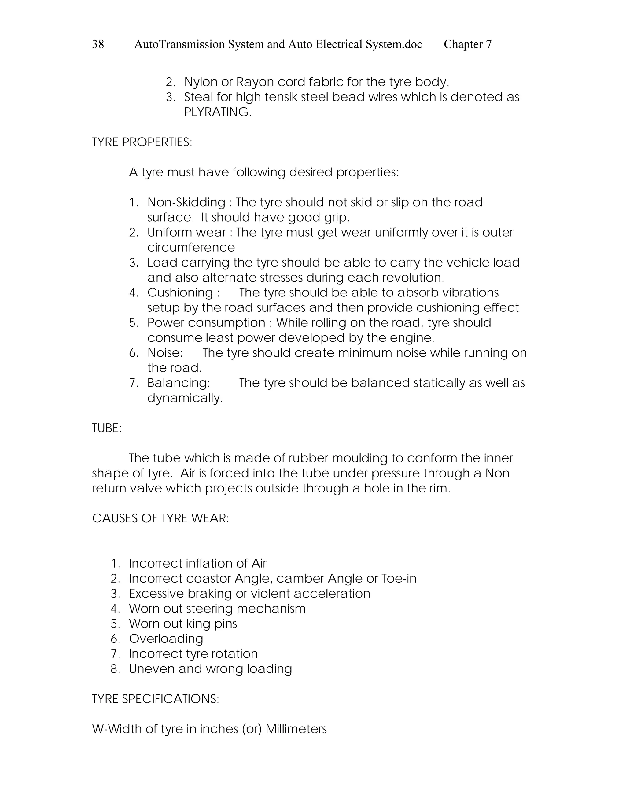 38 AutoTransmission System and Auto Electrical System.doc Chapter 7
2. Nylon or Rayon cord fabric for the tyre body.
3. Steal for high tensik steel bead wires which is denoted as
PLYRATING.
TYRE PROPERTIES:
A tyre must have following desired properties:
1. Non-Skidding : The tyre should not skid or slip on the road
surface. It should have good grip.
2. Uniform wear : The tyre must get wear uniformly over it is outer
circumference
3. Load carrying the tyre should be able to carry the vehicle load
and also alternate stresses during each revolution.
4. Cushioning : The tyre should be able to absorb vibrations
setup by the road surfaces and then provide cushioning effect.
5. Power consumption : While rolling on the road, tyre should
consume least power developed by the engine.
6. Noise: The tyre should create minimum noise while running on
the road.
7. Balancing: The tyre should be balanced statically as well as
dynamically.
TUBE:
The tube which is made of rubber moulding to conform the inner
shape of tyre. Air is forced into the tube under pressure through a Non
return valve which projects outside through a hole in the rim.
CAUSES OF TYRE WEAR:
1. Incorrect inflation of Air
2. Incorrect coastor Angle, camber Angle or Toe-in
3. Excessive braking or violent acceleration
4. Worn out steering mechanism
5. Worn out king pins
6. Overloading
7. Incorrect tyre rotation
8. Uneven and wrong loading
TYRE SPECIFICATIONS:
W-Width of tyre in inches (or) Millimeters
 