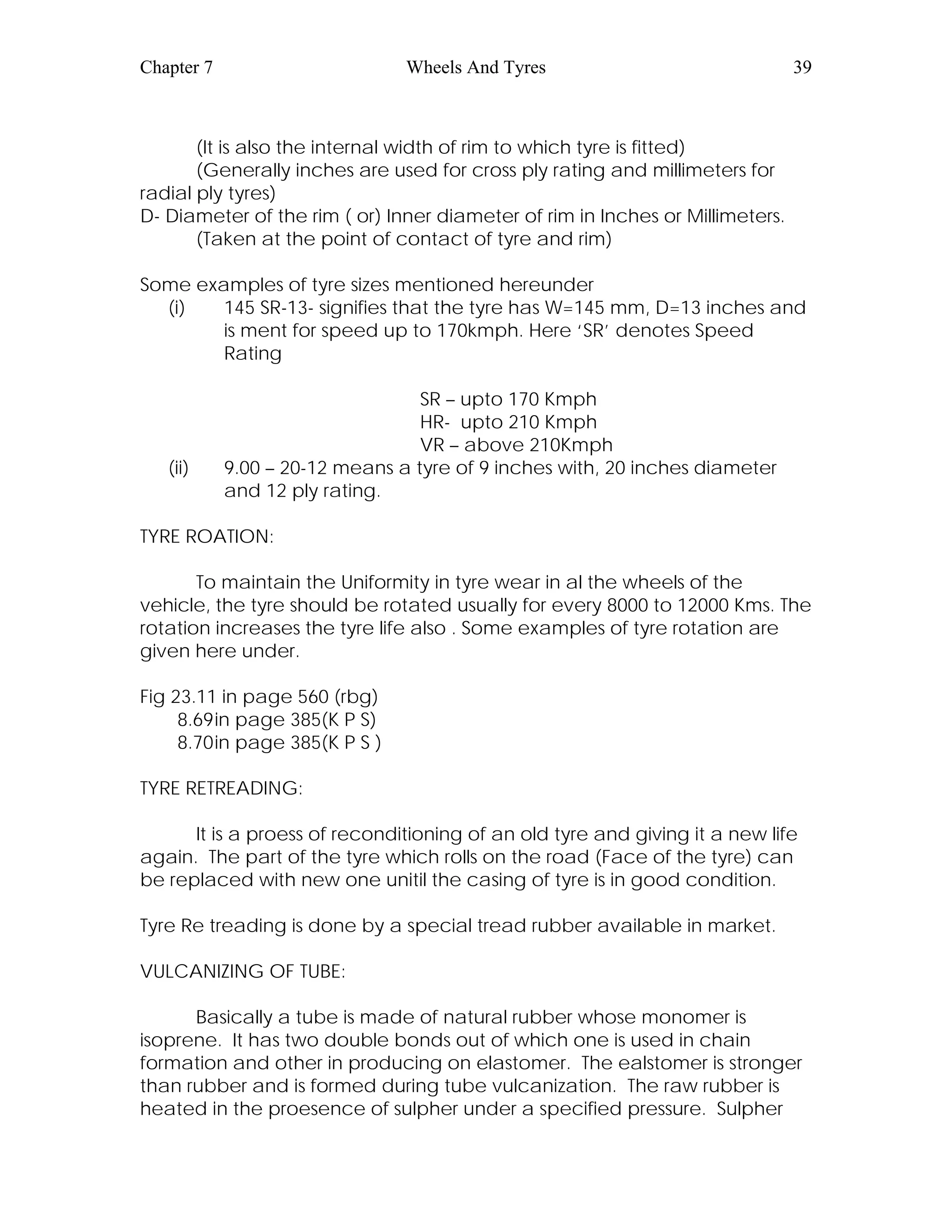 Chapter 7 Wheels And Tyres 39
(It is also the internal width of rim to which tyre is fitted)
(Generally inches are used for cross ply rating and millimeters for
radial ply tyres)
D- Diameter of the rim ( or) Inner diameter of rim in Inches or Millimeters.
(Taken at the point of contact of tyre and rim)
Some examples of tyre sizes mentioned hereunder
(i) 145 SR-13- signifies that the tyre has W=145 mm, D=13 inches and
is ment for speed up to 170kmph. Here ‘SR’ denotes Speed
Rating
SR – upto 170 Kmph
HR- upto 210 Kmph
VR – above 210Kmph
(ii) 9.00 – 20-12 means a tyre of 9 inches with, 20 inches diameter
and 12 ply rating.
TYRE ROATION:
To maintain the Uniformity in tyre wear in al the wheels of the
vehicle, the tyre should be rotated usually for every 8000 to 12000 Kms. The
rotation increases the tyre life also . Some examples of tyre rotation are
given here under.
Fig 23.11 in page 560 (rbg)
8.69in page 385(K P S)
8.70in page 385(K P S )
TYRE RETREADING:
It is a proess of reconditioning of an old tyre and giving it a new life
again. The part of the tyre which rolls on the road (Face of the tyre) can
be replaced with new one unitil the casing of tyre is in good condition.
Tyre Re treading is done by a special tread rubber available in market.
VULCANIZING OF TUBE:
Basically a tube is made of natural rubber whose monomer is
isoprene. It has two double bonds out of which one is used in chain
formation and other in producing on elastomer. The ealstomer is stronger
than rubber and is formed during tube vulcanization. The raw rubber is
heated in the proesence of sulpher under a specified pressure. Sulpher
 