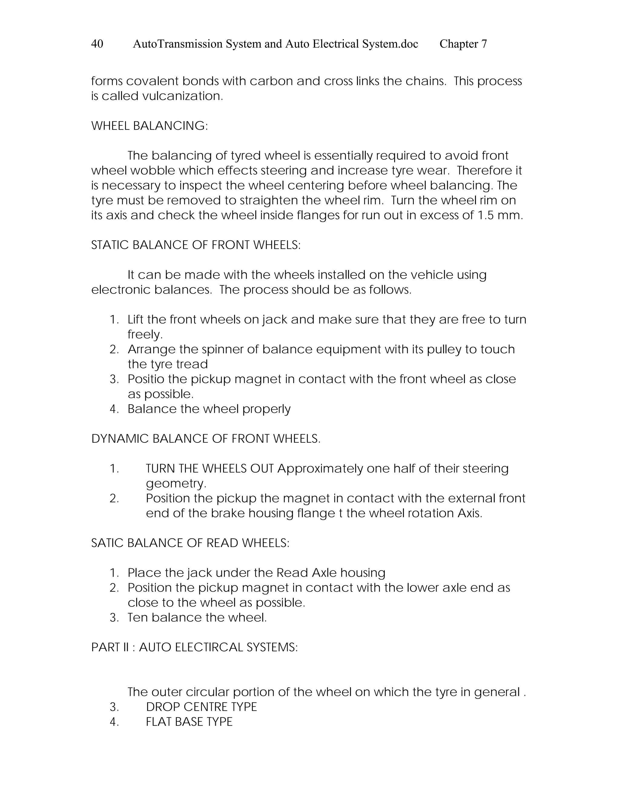 40 AutoTransmission System and Auto Electrical System.doc Chapter 7
forms covalent bonds with carbon and cross links the chains. This process
is called vulcanization.
WHEEL BALANCING:
The balancing of tyred wheel is essentially required to avoid front
wheel wobble which effects steering and increase tyre wear. Therefore it
is necessary to inspect the wheel centering before wheel balancing. The
tyre must be removed to straighten the wheel rim. Turn the wheel rim on
its axis and check the wheel inside flanges for run out in excess of 1.5 mm.
STATIC BALANCE OF FRONT WHEELS:
It can be made with the wheels installed on the vehicle using
electronic balances. The process should be as follows.
1. Lift the front wheels on jack and make sure that they are free to turn
freely.
2. Arrange the spinner of balance equipment with its pulley to touch
the tyre tread
3. Positio the pickup magnet in contact with the front wheel as close
as possible.
4. Balance the wheel properly
DYNAMIC BALANCE OF FRONT WHEELS.
1. TURN THE WHEELS OUT Approximately one half of their steering
geometry.
2. Position the pickup the magnet in contact with the external front
end of the brake housing flange t the wheel rotation Axis.
SATIC BALANCE OF READ WHEELS:
1. Place the jack under the Read Axle housing
2. Position the pickup magnet in contact with the lower axle end as
close to the wheel as possible.
3. Ten balance the wheel.
PART II : AUTO ELECTIRCAL SYSTEMS:
The outer circular portion of the wheel on which the tyre in general .
3. DROP CENTRE TYPE
4. FLAT BASE TYPE
 