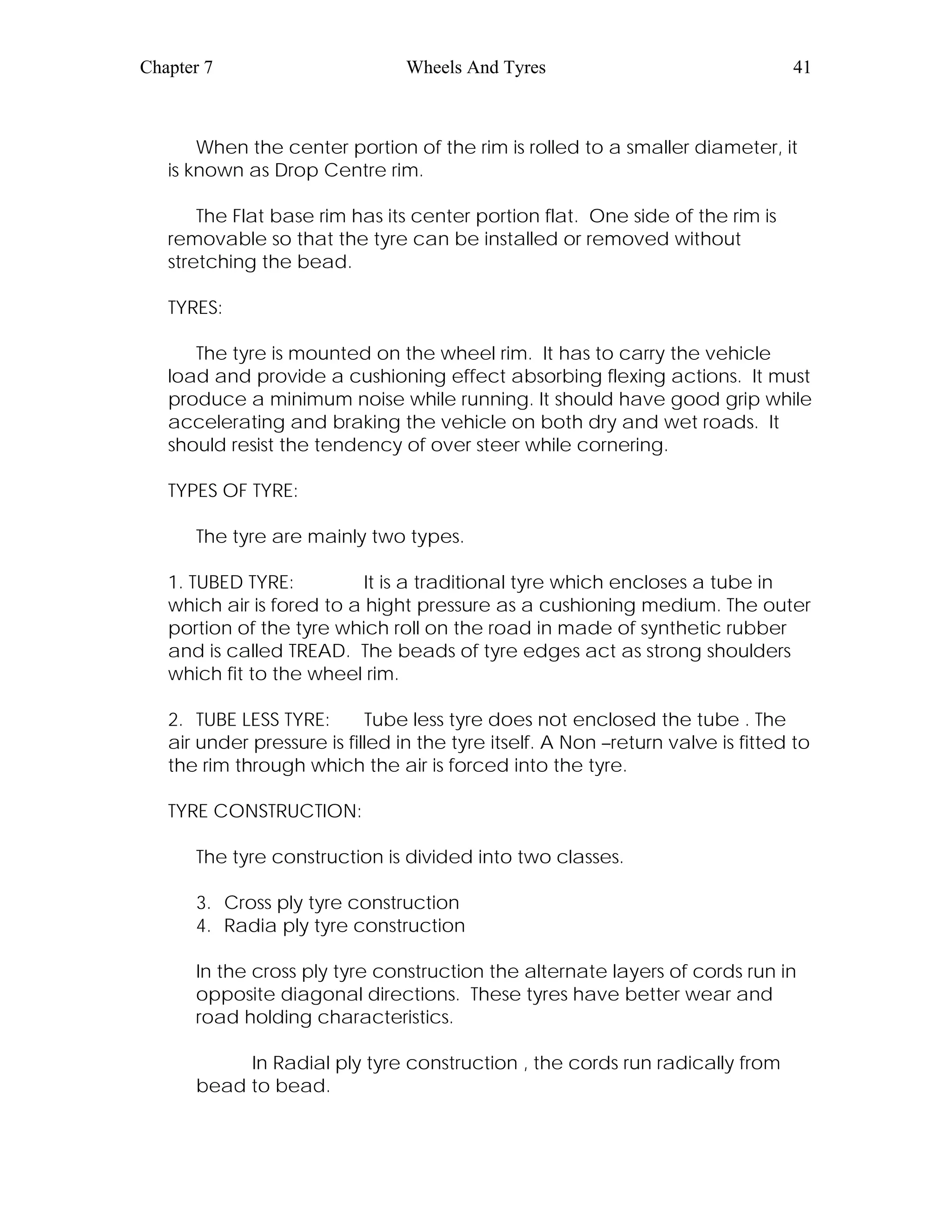 Chapter 7 Wheels And Tyres 41
When the center portion of the rim is rolled to a smaller diameter, it
is known as Drop Centre rim.
The Flat base rim has its center portion flat. One side of the rim is
removable so that the tyre can be installed or removed without
stretching the bead.
TYRES:
The tyre is mounted on the wheel rim. It has to carry the vehicle
load and provide a cushioning effect absorbing flexing actions. It must
produce a minimum noise while running. It should have good grip while
accelerating and braking the vehicle on both dry and wet roads. It
should resist the tendency of over steer while cornering.
TYPES OF TYRE:
The tyre are mainly two types.
1. TUBED TYRE: It is a traditional tyre which encloses a tube in
which air is fored to a hight pressure as a cushioning medium. The outer
portion of the tyre which roll on the road in made of synthetic rubber
and is called TREAD. The beads of tyre edges act as strong shoulders
which fit to the wheel rim.
2. TUBE LESS TYRE: Tube less tyre does not enclosed the tube . The
air under pressure is filled in the tyre itself. A Non –return valve is fitted to
the rim through which the air is forced into the tyre.
TYRE CONSTRUCTION:
The tyre construction is divided into two classes.
3. Cross ply tyre construction
4. Radia ply tyre construction
In the cross ply tyre construction the alternate layers of cords run in
opposite diagonal directions. These tyres have better wear and
road holding characteristics.
In Radial ply tyre construction , the cords run radically from
bead to bead.
 