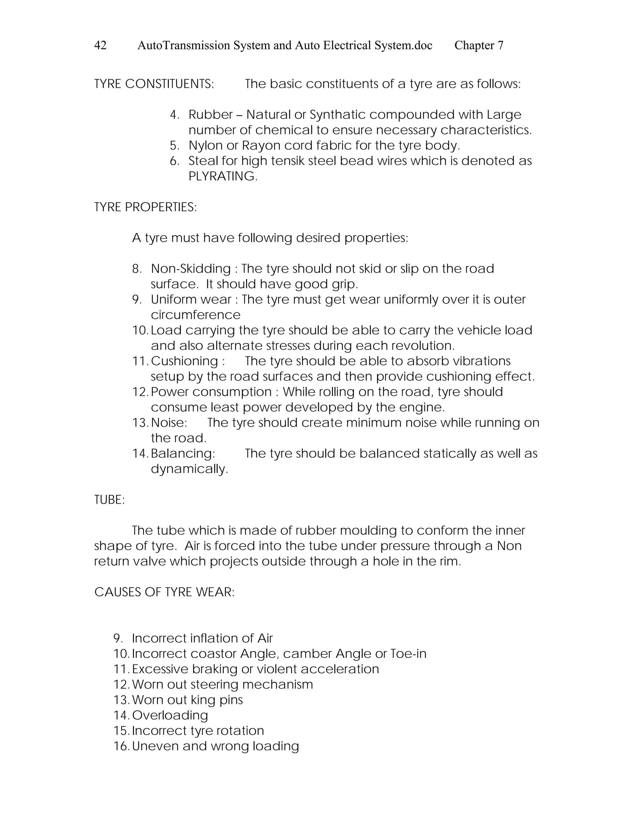 42 AutoTransmission System and Auto Electrical System.doc Chapter 7
TYRE CONSTITUENTS: The basic constituents of a tyre are as follows:
4. Rubber – Natural or Synthatic compounded with Large
number of chemical to ensure necessary characteristics.
5. Nylon or Rayon cord fabric for the tyre body.
6. Steal for high tensik steel bead wires which is denoted as
PLYRATING.
TYRE PROPERTIES:
A tyre must have following desired properties:
8. Non-Skidding : The tyre should not skid or slip on the road
surface. It should have good grip.
9. Uniform wear : The tyre must get wear uniformly over it is outer
circumference
10.Load carrying the tyre should be able to carry the vehicle load
and also alternate stresses during each revolution.
11.Cushioning : The tyre should be able to absorb vibrations
setup by the road surfaces and then provide cushioning effect.
12.Power consumption : While rolling on the road, tyre should
consume least power developed by the engine.
13.Noise: The tyre should create minimum noise while running on
the road.
14.Balancing: The tyre should be balanced statically as well as
dynamically.
TUBE:
The tube which is made of rubber moulding to conform the inner
shape of tyre. Air is forced into the tube under pressure through a Non
return valve which projects outside through a hole in the rim.
CAUSES OF TYRE WEAR:
9. Incorrect inflation of Air
10.Incorrect coastor Angle, camber Angle or Toe-in
11.Excessive braking or violent acceleration
12.Worn out steering mechanism
13.Worn out king pins
14.Overloading
15.Incorrect tyre rotation
16.Uneven and wrong loading
 
