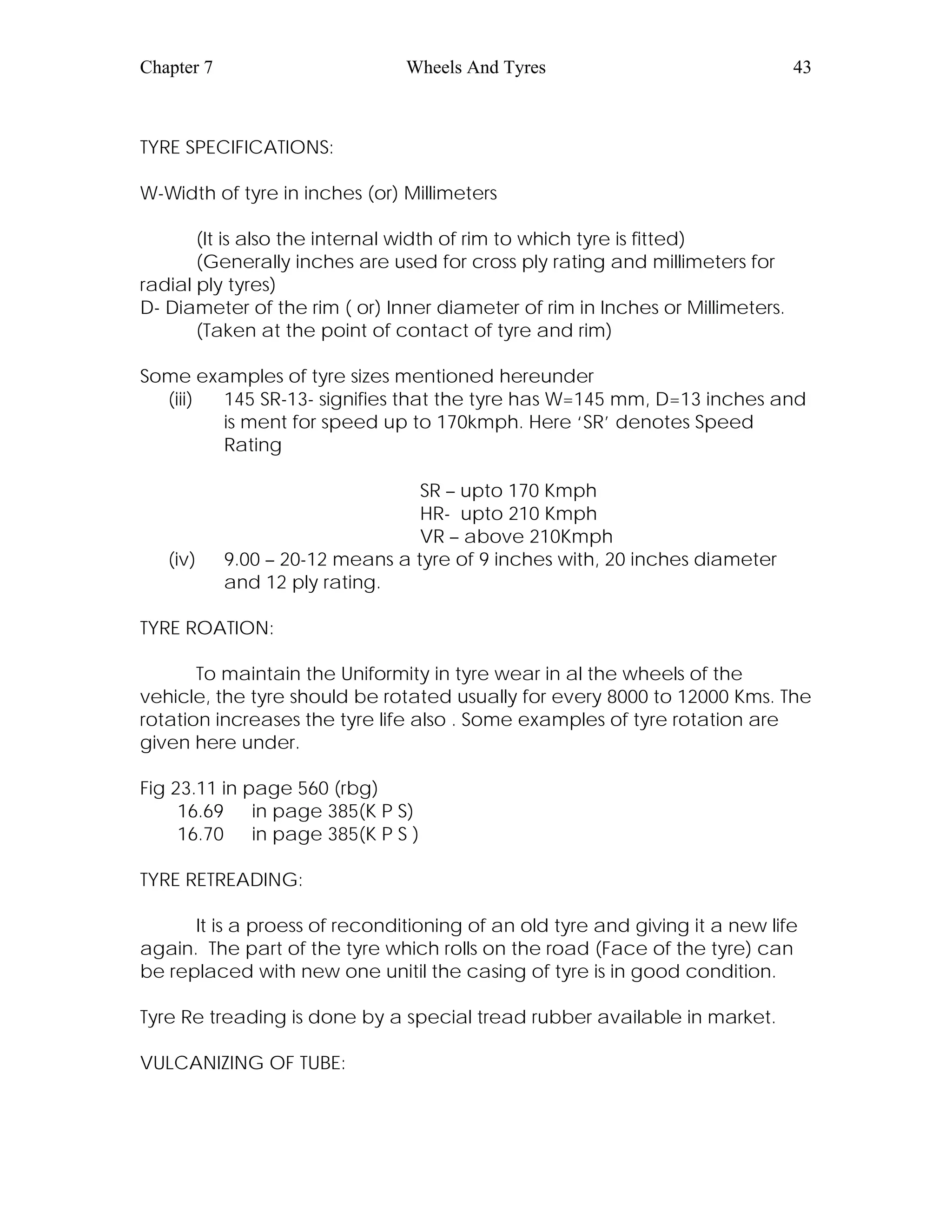 Chapter 7 Wheels And Tyres 43
TYRE SPECIFICATIONS:
W-Width of tyre in inches (or) Millimeters
(It is also the internal width of rim to which tyre is fitted)
(Generally inches are used for cross ply rating and millimeters for
radial ply tyres)
D- Diameter of the rim ( or) Inner diameter of rim in Inches or Millimeters.
(Taken at the point of contact of tyre and rim)
Some examples of tyre sizes mentioned hereunder
(iii) 145 SR-13- signifies that the tyre has W=145 mm, D=13 inches and
is ment for speed up to 170kmph. Here ‘SR’ denotes Speed
Rating
SR – upto 170 Kmph
HR- upto 210 Kmph
VR – above 210Kmph
(iv) 9.00 – 20-12 means a tyre of 9 inches with, 20 inches diameter
and 12 ply rating.
TYRE ROATION:
To maintain the Uniformity in tyre wear in al the wheels of the
vehicle, the tyre should be rotated usually for every 8000 to 12000 Kms. The
rotation increases the tyre life also . Some examples of tyre rotation are
given here under.
Fig 23.11 in page 560 (rbg)
16.69 in page 385(K P S)
16.70 in page 385(K P S )
TYRE RETREADING:
It is a proess of reconditioning of an old tyre and giving it a new life
again. The part of the tyre which rolls on the road (Face of the tyre) can
be replaced with new one unitil the casing of tyre is in good condition.
Tyre Re treading is done by a special tread rubber available in market.
VULCANIZING OF TUBE:
 