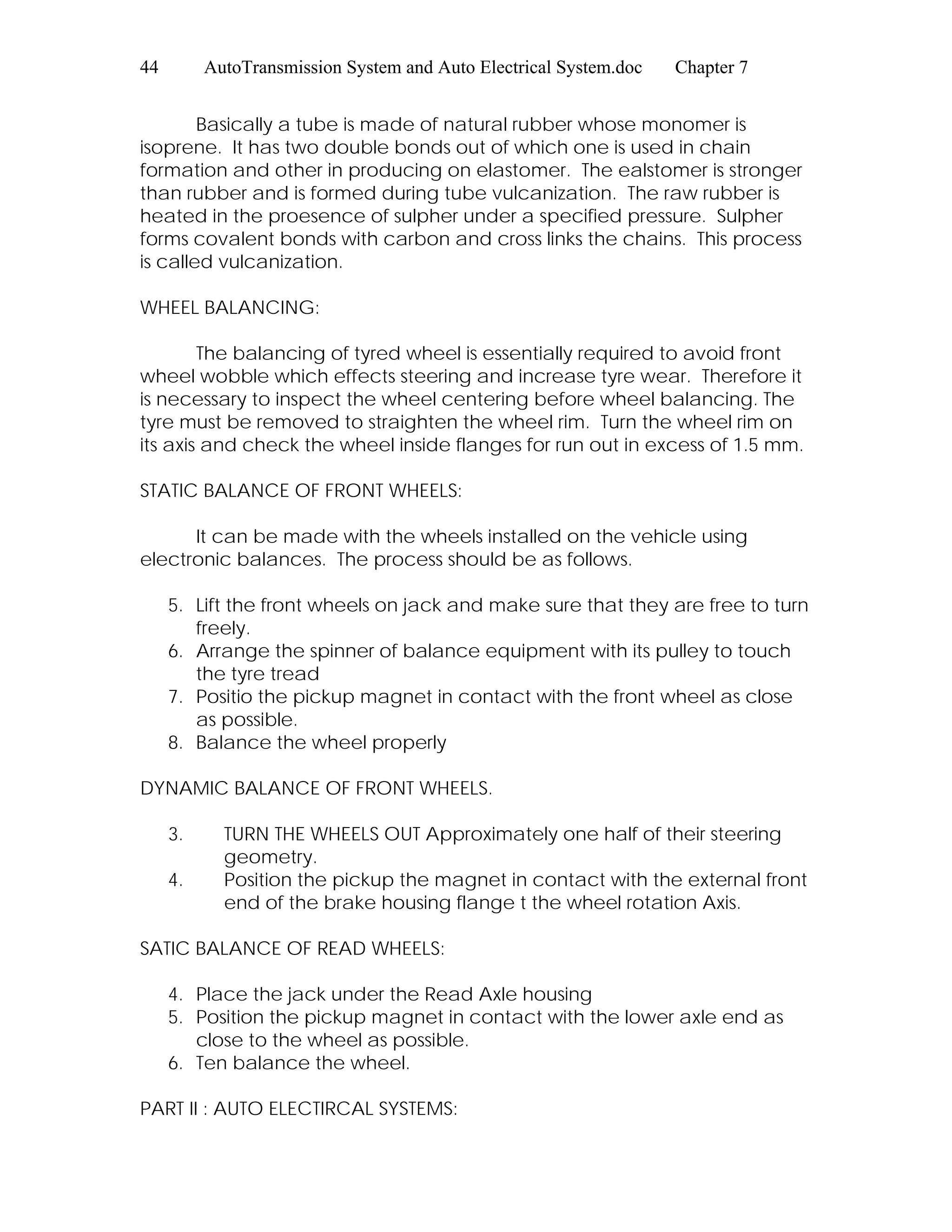 44 AutoTransmission System and Auto Electrical System.doc Chapter 7
Basically a tube is made of natural rubber whose monomer is
isoprene. It has two double bonds out of which one is used in chain
formation and other in producing on elastomer. The ealstomer is stronger
than rubber and is formed during tube vulcanization. The raw rubber is
heated in the proesence of sulpher under a specified pressure. Sulpher
forms covalent bonds with carbon and cross links the chains. This process
is called vulcanization.
WHEEL BALANCING:
The balancing of tyred wheel is essentially required to avoid front
wheel wobble which effects steering and increase tyre wear. Therefore it
is necessary to inspect the wheel centering before wheel balancing. The
tyre must be removed to straighten the wheel rim. Turn the wheel rim on
its axis and check the wheel inside flanges for run out in excess of 1.5 mm.
STATIC BALANCE OF FRONT WHEELS:
It can be made with the wheels installed on the vehicle using
electronic balances. The process should be as follows.
5. Lift the front wheels on jack and make sure that they are free to turn
freely.
6. Arrange the spinner of balance equipment with its pulley to touch
the tyre tread
7. Positio the pickup magnet in contact with the front wheel as close
as possible.
8. Balance the wheel properly
DYNAMIC BALANCE OF FRONT WHEELS.
3. TURN THE WHEELS OUT Approximately one half of their steering
geometry.
4. Position the pickup the magnet in contact with the external front
end of the brake housing flange t the wheel rotation Axis.
SATIC BALANCE OF READ WHEELS:
4. Place the jack under the Read Axle housing
5. Position the pickup magnet in contact with the lower axle end as
close to the wheel as possible.
6. Ten balance the wheel.
PART II : AUTO ELECTIRCAL SYSTEMS:
 