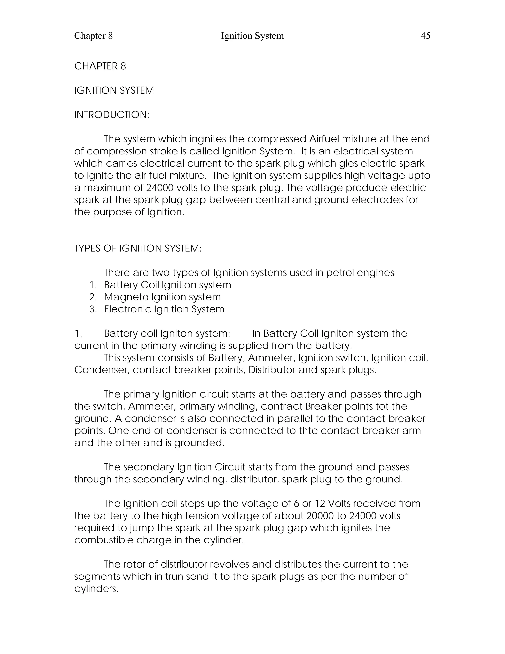 Chapter 8 Ignition System 45
CHAPTER 8
IGNITION SYSTEM
INTRODUCTION:
The system which ingnites the compressed Airfuel mixture at the end
of compression stroke is called Ignition System. It is an electrical system
which carries electrical current to the spark plug which gies electric spark
to ignite the air fuel mixture. The Ignition system supplies high voltage upto
a maximum of 24000 volts to the spark plug. The voltage produce electric
spark at the spark plug gap between central and ground electrodes for
the purpose of Ignition.
TYPES OF IGNITION SYSTEM:
There are two types of Ignition systems used in petrol engines
1. Battery Coil Ignition system
2. Magneto Ignition system
3. Electronic Ignition System
1. Battery coil Igniton system: In Battery Coil Igniton system the
current in the primary winding is supplied from the battery.
This system consists of Battery, Ammeter, Ignition switch, Ignition coil,
Condenser, contact breaker points, Distributor and spark plugs.
The primary Ignition circuit starts at the battery and passes through
the switch, Ammeter, primary winding, contract Breaker points tot the
ground. A condenser is also connected in parallel to the contact breaker
points. One end of condenser is connected to thte contact breaker arm
and the other and is grounded.
The secondary Ignition Circuit starts from the ground and passes
through the secondary winding, distributor, spark plug to the ground.
The Ignition coil steps up the voltage of 6 or 12 Volts received from
the battery to the high tension voltage of about 20000 to 24000 volts
required to jump the spark at the spark plug gap which ignites the
combustible charge in the cylinder.
The rotor of distributor revolves and distributes the current to the
segments which in trun send it to the spark plugs as per the number of
cylinders.
 