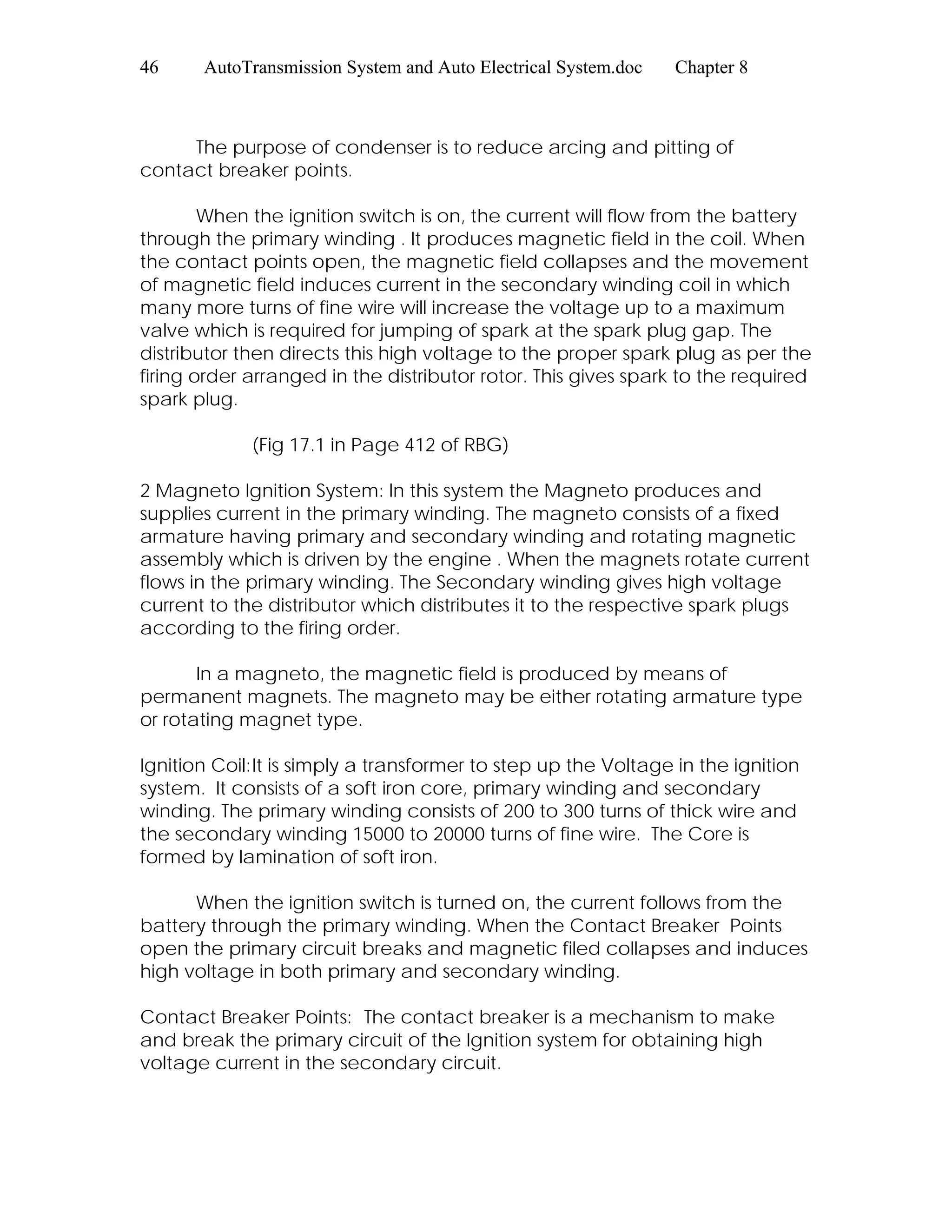 46 AutoTransmission System and Auto Electrical System.doc Chapter 8
The purpose of condenser is to reduce arcing and pitting of
contact breaker points.
When the ignition switch is on, the current will flow from the battery
through the primary winding . It produces magnetic field in the coil. When
the contact points open, the magnetic field collapses and the movement
of magnetic field induces current in the secondary winding coil in which
many more turns of fine wire will increase the voltage up to a maximum
valve which is required for jumping of spark at the spark plug gap. The
distributor then directs this high voltage to the proper spark plug as per the
firing order arranged in the distributor rotor. This gives spark to the required
spark plug.
(Fig 17.1 in Page 412 of RBG)
2 Magneto Ignition System: In this system the Magneto produces and
supplies current in the primary winding. The magneto consists of a fixed
armature having primary and secondary winding and rotating magnetic
assembly which is driven by the engine . When the magnets rotate current
flows in the primary winding. The Secondary winding gives high voltage
current to the distributor which distributes it to the respective spark plugs
according to the firing order.
In a magneto, the magnetic field is produced by means of
permanent magnets. The magneto may be either rotating armature type
or rotating magnet type.
Ignition Coil:It is simply a transformer to step up the Voltage in the ignition
system. It consists of a soft iron core, primary winding and secondary
winding. The primary winding consists of 200 to 300 turns of thick wire and
the secondary winding 15000 to 20000 turns of fine wire. The Core is
formed by lamination of soft iron.
When the ignition switch is turned on, the current follows from the
battery through the primary winding. When the Contact Breaker Points
open the primary circuit breaks and magnetic filed collapses and induces
high voltage in both primary and secondary winding.
Contact Breaker Points: The contact breaker is a mechanism to make
and break the primary circuit of the Ignition system for obtaining high
voltage current in the secondary circuit.
 