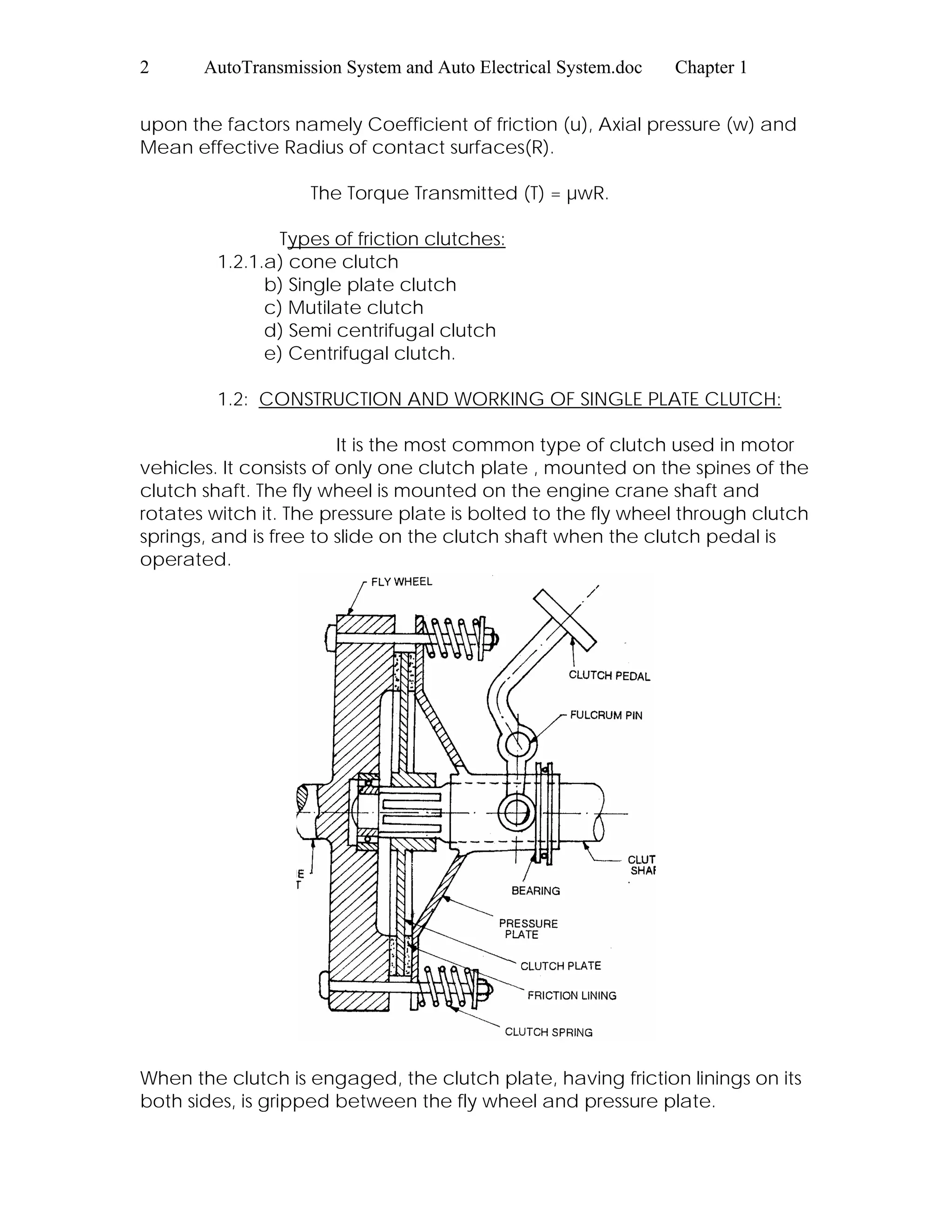2 AutoTransmission System and Auto Electrical System.doc Chapter 1
upon the factors namely Coefficient of friction (u), Axial pressure (w) and
Mean effective Radius of contact surfaces(R).
The Torque Transmitted (T) = µwR.
Types of friction clutches:
1.2.1.a) cone clutch
b) Single plate clutch
c) Mutilate clutch
d) Semi centrifugal clutch
e) Centrifugal clutch.
1.2: CONSTRUCTION AND WORKING OF SINGLE PLATE CLUTCH:
It is the most common type of clutch used in motor
vehicles. It consists of only one clutch plate , mounted on the spines of the
clutch shaft. The fly wheel is mounted on the engine crane shaft and
rotates witch it. The pressure plate is bolted to the fly wheel through clutch
springs, and is free to slide on the clutch shaft when the clutch pedal is
operated.
When the clutch is engaged, the clutch plate, having friction linings on its
both sides, is gripped between the fly wheel and pressure plate.
 