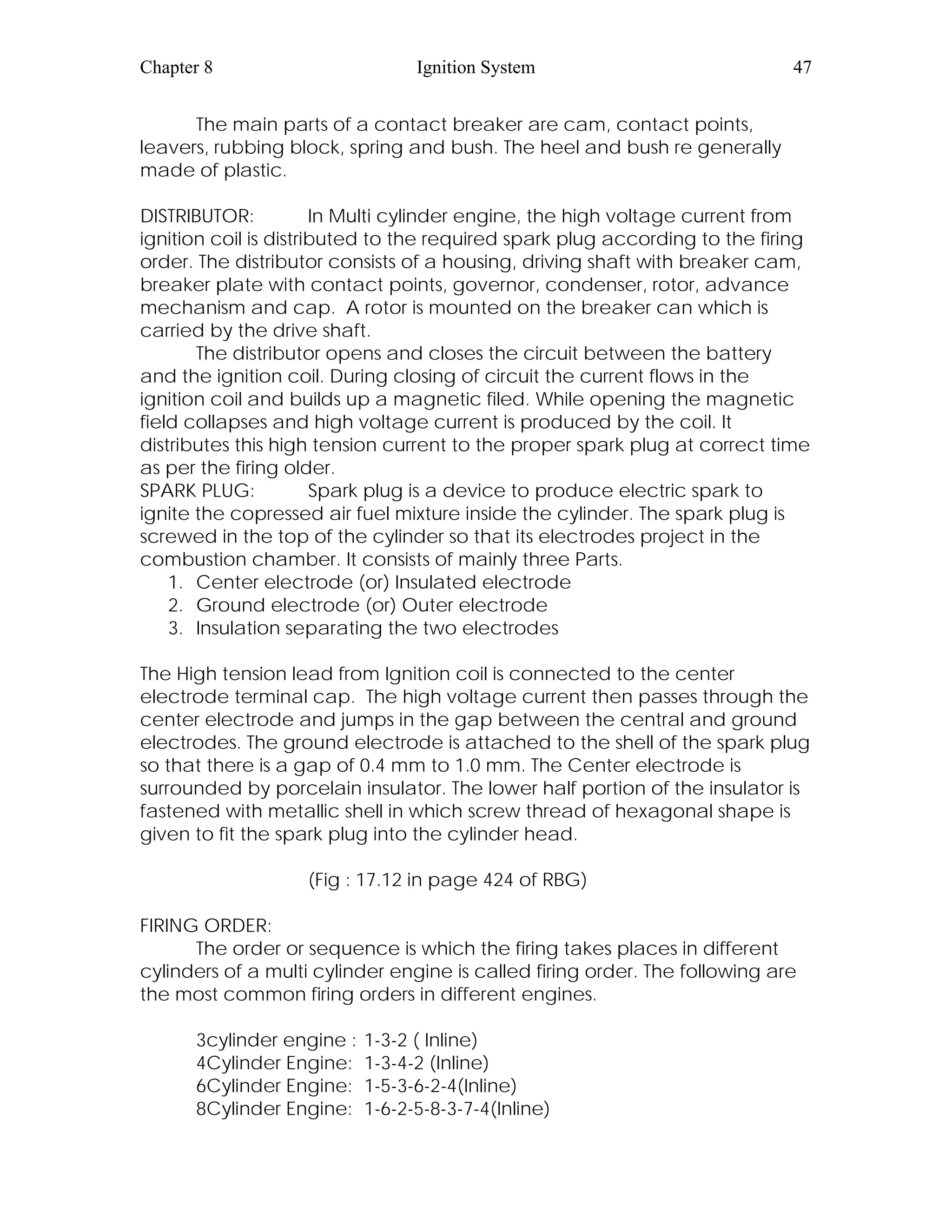 Chapter 8 Ignition System 47
The main parts of a contact breaker are cam, contact points,
leavers, rubbing block, spring and bush. The heel and bush re generally
made of plastic.
DISTRIBUTOR: In Multi cylinder engine, the high voltage current from
ignition coil is distributed to the required spark plug according to the firing
order. The distributor consists of a housing, driving shaft with breaker cam,
breaker plate with contact points, governor, condenser, rotor, advance
mechanism and cap. A rotor is mounted on the breaker can which is
carried by the drive shaft.
The distributor opens and closes the circuit between the battery
and the ignition coil. During closing of circuit the current flows in the
ignition coil and builds up a magnetic filed. While opening the magnetic
field collapses and high voltage current is produced by the coil. It
distributes this high tension current to the proper spark plug at correct time
as per the firing older.
SPARK PLUG: Spark plug is a device to produce electric spark to
ignite the copressed air fuel mixture inside the cylinder. The spark plug is
screwed in the top of the cylinder so that its electrodes project in the
combustion chamber. It consists of mainly three Parts.
1. Center electrode (or) Insulated electrode
2. Ground electrode (or) Outer electrode
3. Insulation separating the two electrodes
The High tension lead from Ignition coil is connected to the center
electrode terminal cap. The high voltage current then passes through the
center electrode and jumps in the gap between the central and ground
electrodes. The ground electrode is attached to the shell of the spark plug
so that there is a gap of 0.4 mm to 1.0 mm. The Center electrode is
surrounded by porcelain insulator. The lower half portion of the insulator is
fastened with metallic shell in which screw thread of hexagonal shape is
given to fit the spark plug into the cylinder head.
(Fig : 17.12 in page 424 of RBG)
FIRING ORDER:
The order or sequence is which the firing takes places in different
cylinders of a multi cylinder engine is called firing order. The following are
the most common firing orders in different engines.
3cylinder engine : 1-3-2 ( Inline)
4Cylinder Engine: 1-3-4-2 (Inline)
6Cylinder Engine: 1-5-3-6-2-4(Inline)
8Cylinder Engine: 1-6-2-5-8-3-7-4(Inline)
 