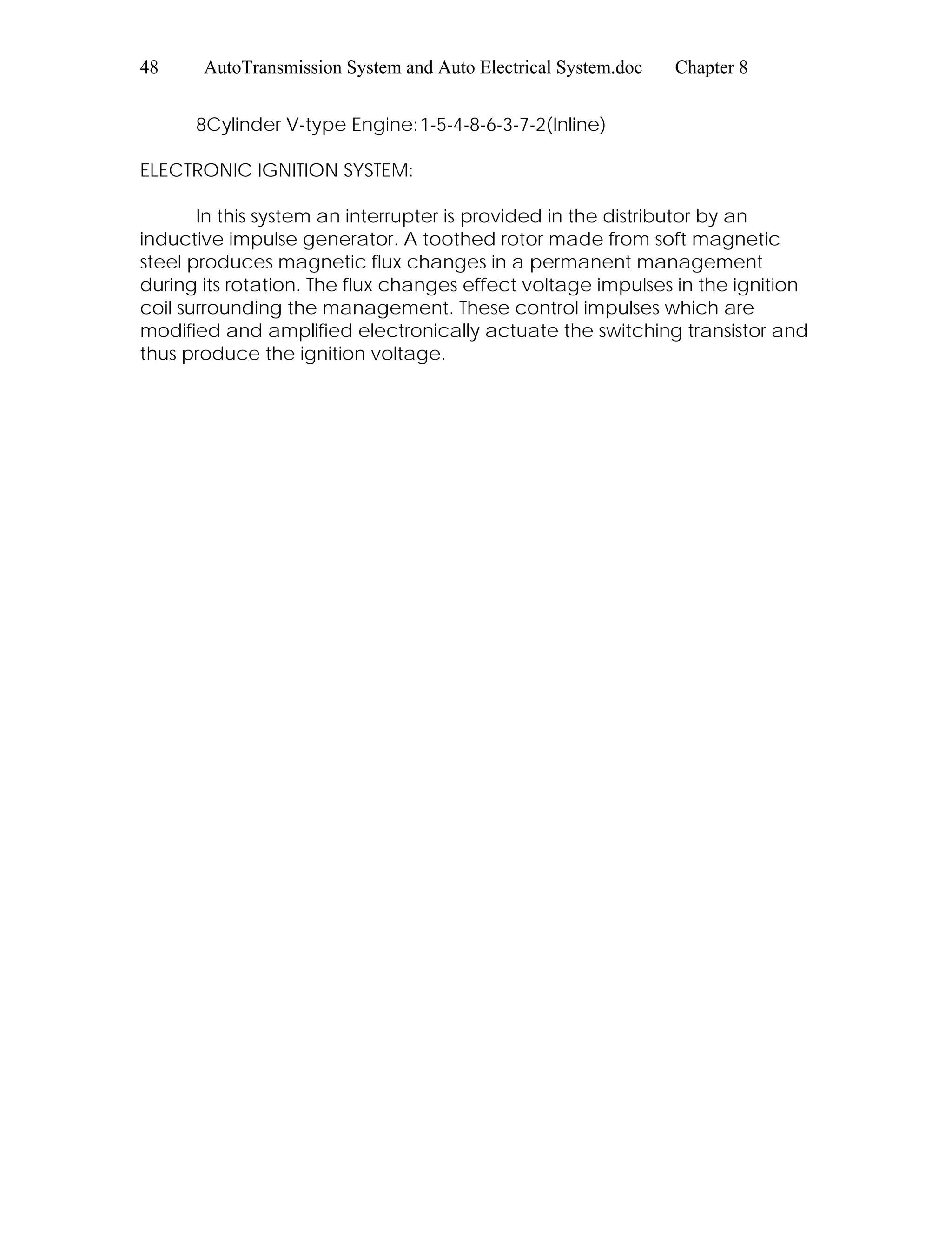 48 AutoTransmission System and Auto Electrical System.doc Chapter 8
8Cylinder V-type Engine:1-5-4-8-6-3-7-2(Inline)
ELECTRONIC IGNITION SYSTEM:
In this system an interrupter is provided in the distributor by an
inductive impulse generator. A toothed rotor made from soft magnetic
steel produces magnetic flux changes in a permanent management
during its rotation. The flux changes effect voltage impulses in the ignition
coil surrounding the management. These control impulses which are
modified and amplified electronically actuate the switching transistor and
thus produce the ignition voltage.
 