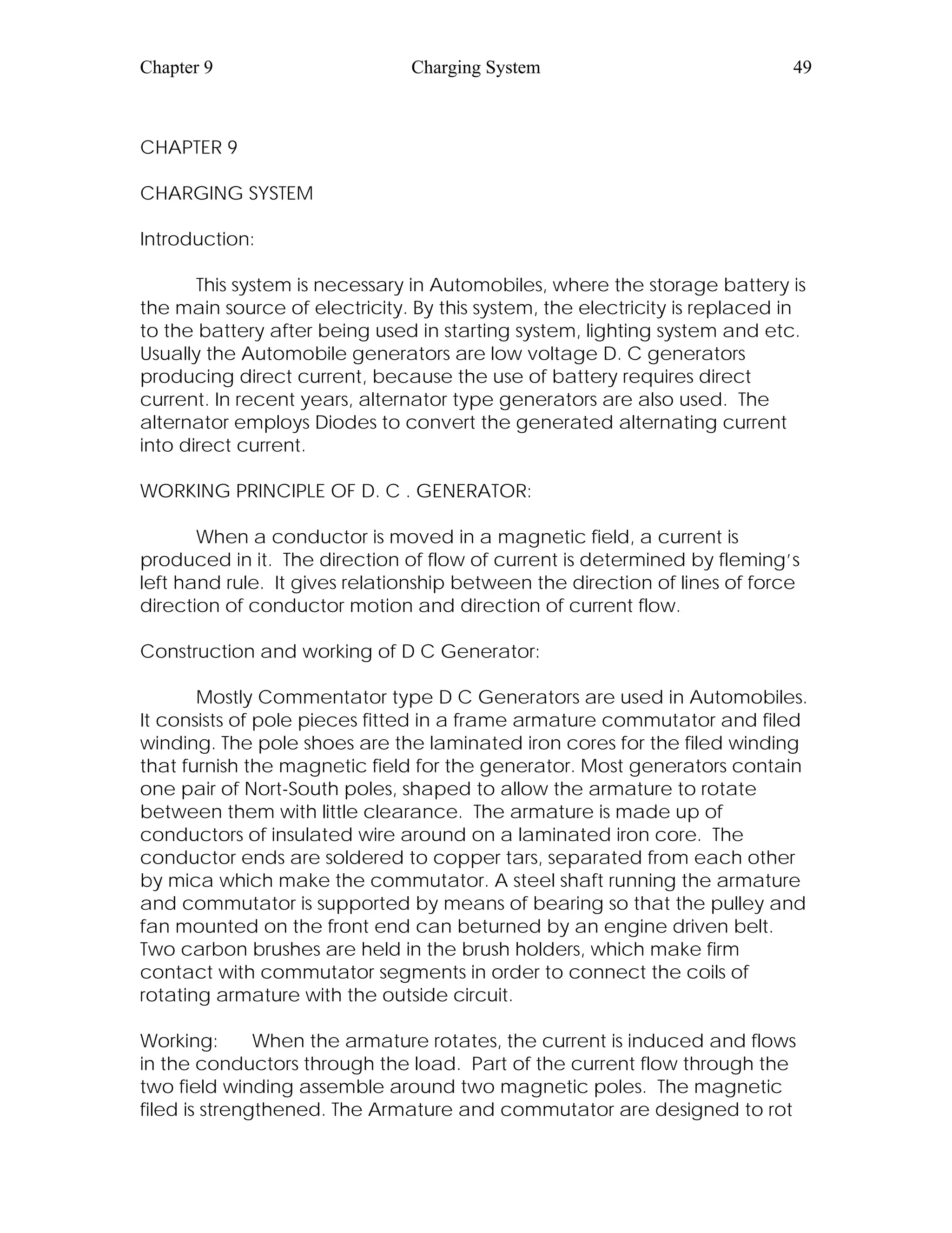 Chapter 9 Charging System 49
CHAPTER 9
CHARGING SYSTEM
Introduction:
This system is necessary in Automobiles, where the storage battery is
the main source of electricity. By this system, the electricity is replaced in
to the battery after being used in starting system, lighting system and etc.
Usually the Automobile generators are low voltage D. C generators
producing direct current, because the use of battery requires direct
current. In recent years, alternator type generators are also used. The
alternator employs Diodes to convert the generated alternating current
into direct current.
WORKING PRINCIPLE OF D. C . GENERATOR:
When a conductor is moved in a magnetic field, a current is
produced in it. The direction of flow of current is determined by fleming’s
left hand rule. It gives relationship between the direction of lines of force
direction of conductor motion and direction of current flow.
Construction and working of D C Generator:
Mostly Commentator type D C Generators are used in Automobiles.
It consists of pole pieces fitted in a frame armature commutator and filed
winding. The pole shoes are the laminated iron cores for the filed winding
that furnish the magnetic field for the generator. Most generators contain
one pair of Nort-South poles, shaped to allow the armature to rotate
between them with little clearance. The armature is made up of
conductors of insulated wire around on a laminated iron core. The
conductor ends are soldered to copper tars, separated from each other
by mica which make the commutator. A steel shaft running the armature
and commutator is supported by means of bearing so that the pulley and
fan mounted on the front end can beturned by an engine driven belt.
Two carbon brushes are held in the brush holders, which make firm
contact with commutator segments in order to connect the coils of
rotating armature with the outside circuit.
Working: When the armature rotates, the current is induced and flows
in the conductors through the load. Part of the current flow through the
two field winding assemble around two magnetic poles. The magnetic
filed is strengthened. The Armature and commutator are designed to rot
 