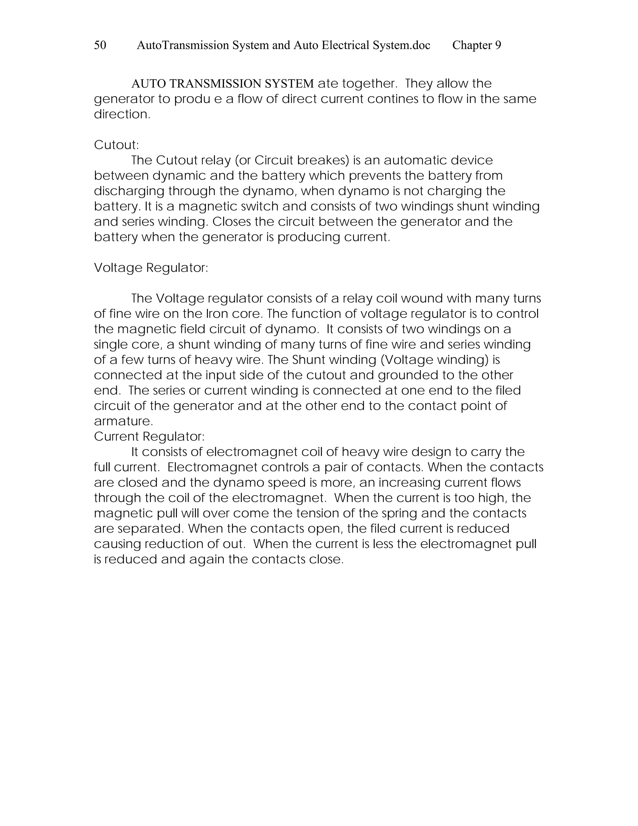 50 AutoTransmission System and Auto Electrical System.doc Chapter 9
AUTO TRANSMISSION SYSTEM ate together. They allow the
generator to produ e a flow of direct current contines to flow in the same
direction.
Cutout:
The Cutout relay (or Circuit breakes) is an automatic device
between dynamic and the battery which prevents the battery from
discharging through the dynamo, when dynamo is not charging the
battery. It is a magnetic switch and consists of two windings shunt winding
and series winding. Closes the circuit between the generator and the
battery when the generator is producing current.
Voltage Regulator:
The Voltage regulator consists of a relay coil wound with many turns
of fine wire on the Iron core. The function of voltage regulator is to control
the magnetic field circuit of dynamo. It consists of two windings on a
single core, a shunt winding of many turns of fine wire and series winding
of a few turns of heavy wire. The Shunt winding (Voltage winding) is
connected at the input side of the cutout and grounded to the other
end. The series or current winding is connected at one end to the filed
circuit of the generator and at the other end to the contact point of
armature.
Current Regulator:
It consists of electromagnet coil of heavy wire design to carry the
full current. Electromagnet controls a pair of contacts. When the contacts
are closed and the dynamo speed is more, an increasing current flows
through the coil of the electromagnet. When the current is too high, the
magnetic pull will over come the tension of the spring and the contacts
are separated. When the contacts open, the filed current is reduced
causing reduction of out. When the current is less the electromagnet pull
is reduced and again the contacts close.
 