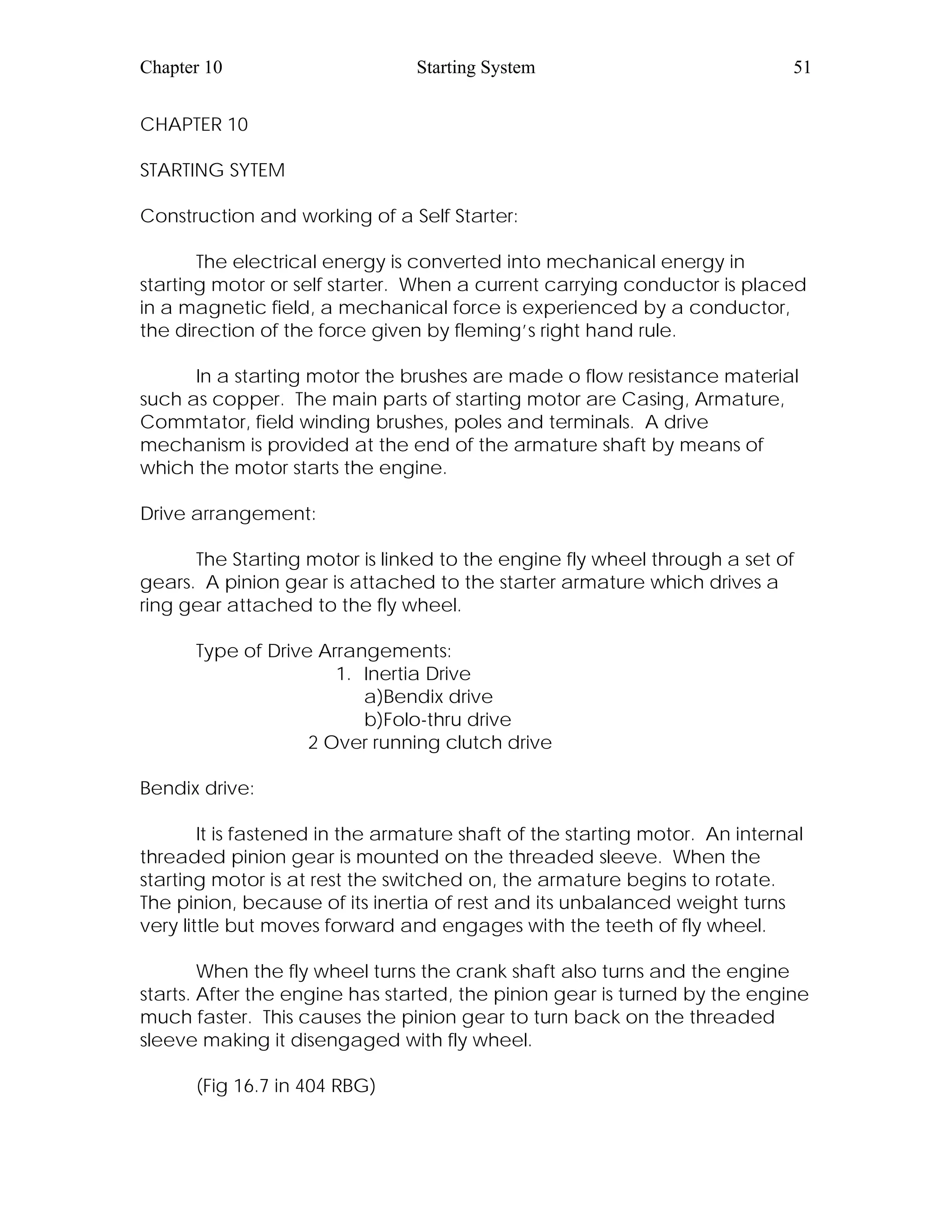 Chapter 10 Starting System 51
CHAPTER 10
STARTING SYTEM
Construction and working of a Self Starter:
The electrical energy is converted into mechanical energy in
starting motor or self starter. When a current carrying conductor is placed
in a magnetic field, a mechanical force is experienced by a conductor,
the direction of the force given by fleming’s right hand rule.
In a starting motor the brushes are made o flow resistance material
such as copper. The main parts of starting motor are Casing, Armature,
Commtator, field winding brushes, poles and terminals. A drive
mechanism is provided at the end of the armature shaft by means of
which the motor starts the engine.
Drive arrangement:
The Starting motor is linked to the engine fly wheel through a set of
gears. A pinion gear is attached to the starter armature which drives a
ring gear attached to the fly wheel.
Type of Drive Arrangements:
1. Inertia Drive
a)Bendix drive
b)Folo-thru drive
2 Over running clutch drive
Bendix drive:
It is fastened in the armature shaft of the starting motor. An internal
threaded pinion gear is mounted on the threaded sleeve. When the
starting motor is at rest the switched on, the armature begins to rotate.
The pinion, because of its inertia of rest and its unbalanced weight turns
very little but moves forward and engages with the teeth of fly wheel.
When the fly wheel turns the crank shaft also turns and the engine
starts. After the engine has started, the pinion gear is turned by the engine
much faster. This causes the pinion gear to turn back on the threaded
sleeve making it disengaged with fly wheel.
(Fig 16.7 in 404 RBG)
 