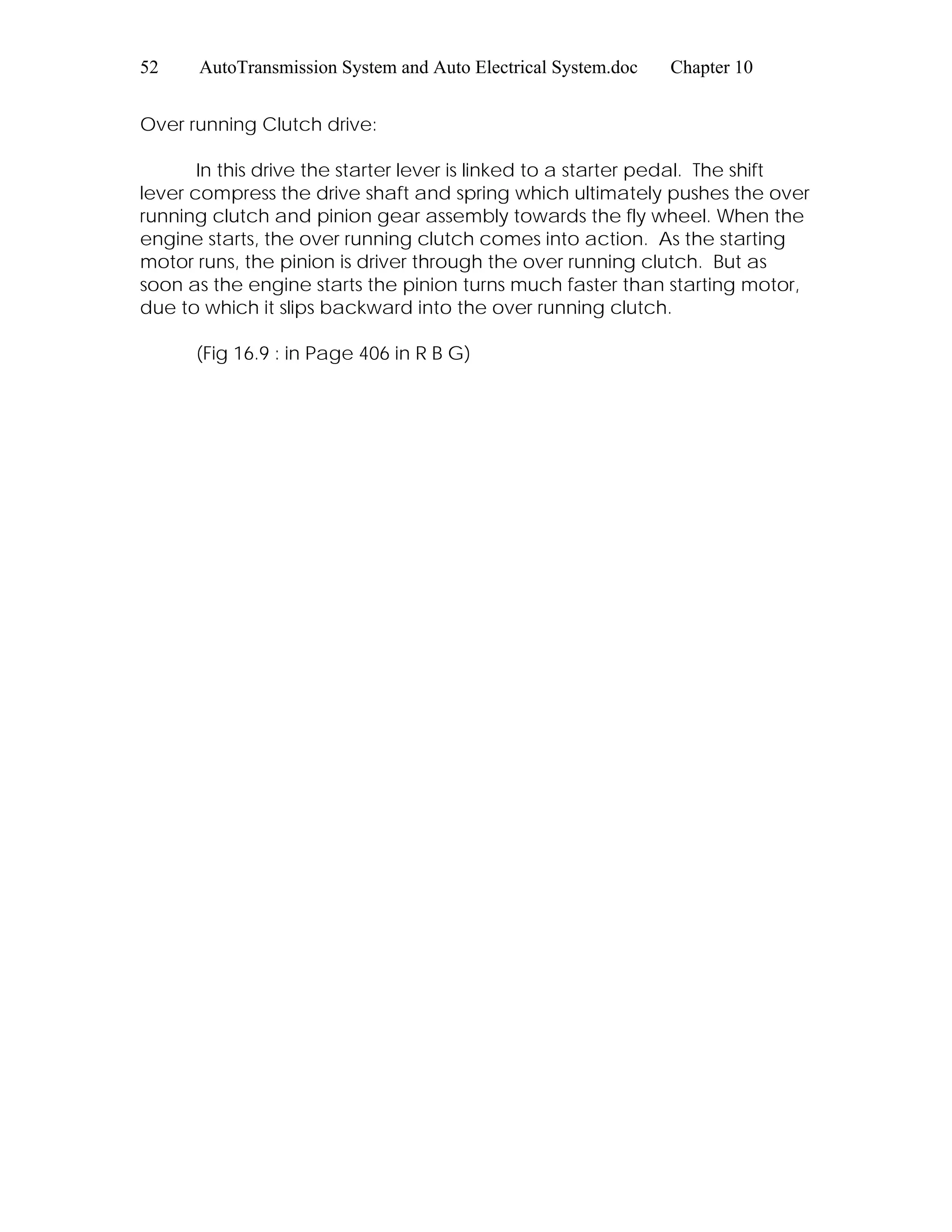 52 AutoTransmission System and Auto Electrical System.doc Chapter 10
Over running Clutch drive:
In this drive the starter lever is linked to a starter pedal. The shift
lever compress the drive shaft and spring which ultimately pushes the over
running clutch and pinion gear assembly towards the fly wheel. When the
engine starts, the over running clutch comes into action. As the starting
motor runs, the pinion is driver through the over running clutch. But as
soon as the engine starts the pinion turns much faster than starting motor,
due to which it slips backward into the over running clutch.
(Fig 16.9 : in Page 406 in R B G)
 