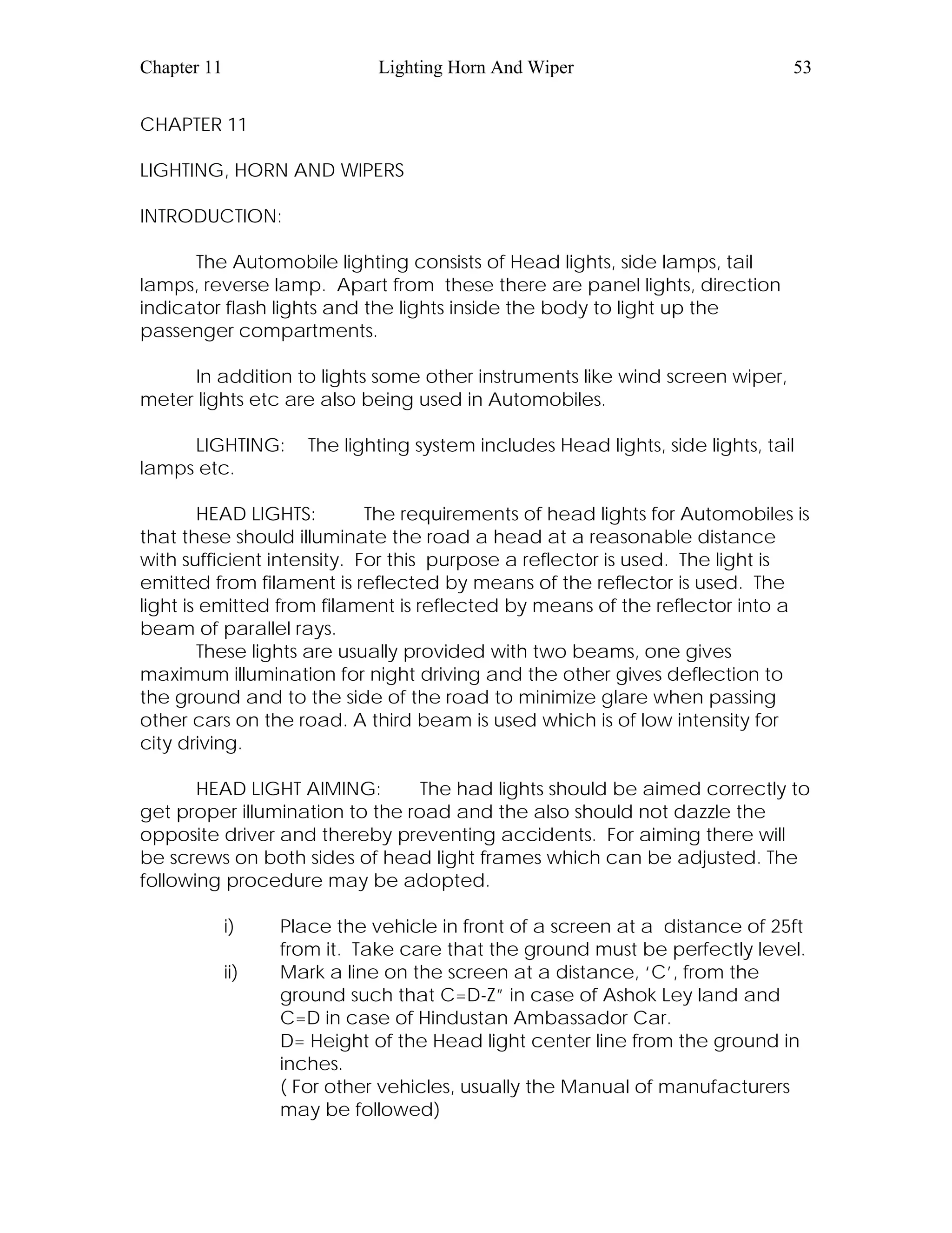 Chapter 11 Lighting Horn And Wiper 53
CHAPTER 11
LIGHTING, HORN AND WIPERS
INTRODUCTION:
The Automobile lighting consists of Head lights, side lamps, tail
lamps, reverse lamp. Apart from these there are panel lights, direction
indicator flash lights and the lights inside the body to light up the
passenger compartments.
In addition to lights some other instruments like wind screen wiper,
meter lights etc are also being used in Automobiles.
LIGHTING: The lighting system includes Head lights, side lights, tail
lamps etc.
HEAD LIGHTS: The requirements of head lights for Automobiles is
that these should illuminate the road a head at a reasonable distance
with sufficient intensity. For this purpose a reflector is used. The light is
emitted from filament is reflected by means of the reflector is used. The
light is emitted from filament is reflected by means of the reflector into a
beam of parallel rays.
These lights are usually provided with two beams, one gives
maximum illumination for night driving and the other gives deflection to
the ground and to the side of the road to minimize glare when passing
other cars on the road. A third beam is used which is of low intensity for
city driving.
HEAD LIGHT AIMING: The had lights should be aimed correctly to
get proper illumination to the road and the also should not dazzle the
opposite driver and thereby preventing accidents. For aiming there will
be screws on both sides of head light frames which can be adjusted. The
following procedure may be adopted.
i) Place the vehicle in front of a screen at a distance of 25ft
from it. Take care that the ground must be perfectly level.
ii) Mark a line on the screen at a distance, ‘C’, from the
ground such that C=D-Z” in case of Ashok Ley land and
C=D in case of Hindustan Ambassador Car.
D= Height of the Head light center line from the ground in
inches.
( For other vehicles, usually the Manual of manufacturers
may be followed)
 