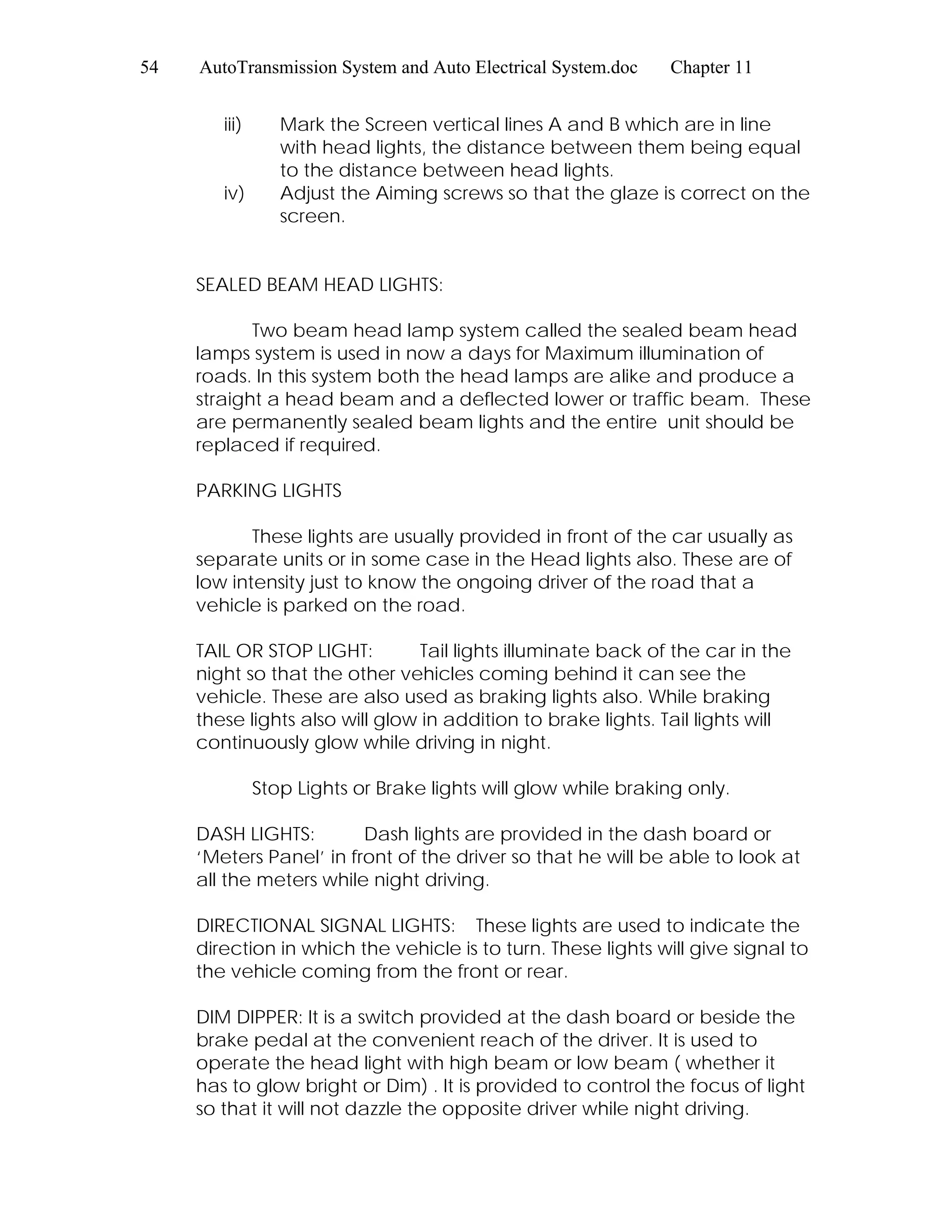 54 AutoTransmission System and Auto Electrical System.doc Chapter 11
iii) Mark the Screen vertical lines A and B which are in line
with head lights, the distance between them being equal
to the distance between head lights.
iv) Adjust the Aiming screws so that the glaze is correct on the
screen.
SEALED BEAM HEAD LIGHTS:
Two beam head lamp system called the sealed beam head
lamps system is used in now a days for Maximum illumination of
roads. In this system both the head lamps are alike and produce a
straight a head beam and a deflected lower or traffic beam. These
are permanently sealed beam lights and the entire unit should be
replaced if required.
PARKING LIGHTS
These lights are usually provided in front of the car usually as
separate units or in some case in the Head lights also. These are of
low intensity just to know the ongoing driver of the road that a
vehicle is parked on the road.
TAIL OR STOP LIGHT: Tail lights illuminate back of the car in the
night so that the other vehicles coming behind it can see the
vehicle. These are also used as braking lights also. While braking
these lights also will glow in addition to brake lights. Tail lights will
continuously glow while driving in night.
Stop Lights or Brake lights will glow while braking only.
DASH LIGHTS: Dash lights are provided in the dash board or
‘Meters Panel’ in front of the driver so that he will be able to look at
all the meters while night driving.
DIRECTIONAL SIGNAL LIGHTS: These lights are used to indicate the
direction in which the vehicle is to turn. These lights will give signal to
the vehicle coming from the front or rear.
DIM DIPPER: It is a switch provided at the dash board or beside the
brake pedal at the convenient reach of the driver. It is used to
operate the head light with high beam or low beam ( whether it
has to glow bright or Dim) . It is provided to control the focus of light
so that it will not dazzle the opposite driver while night driving.
 