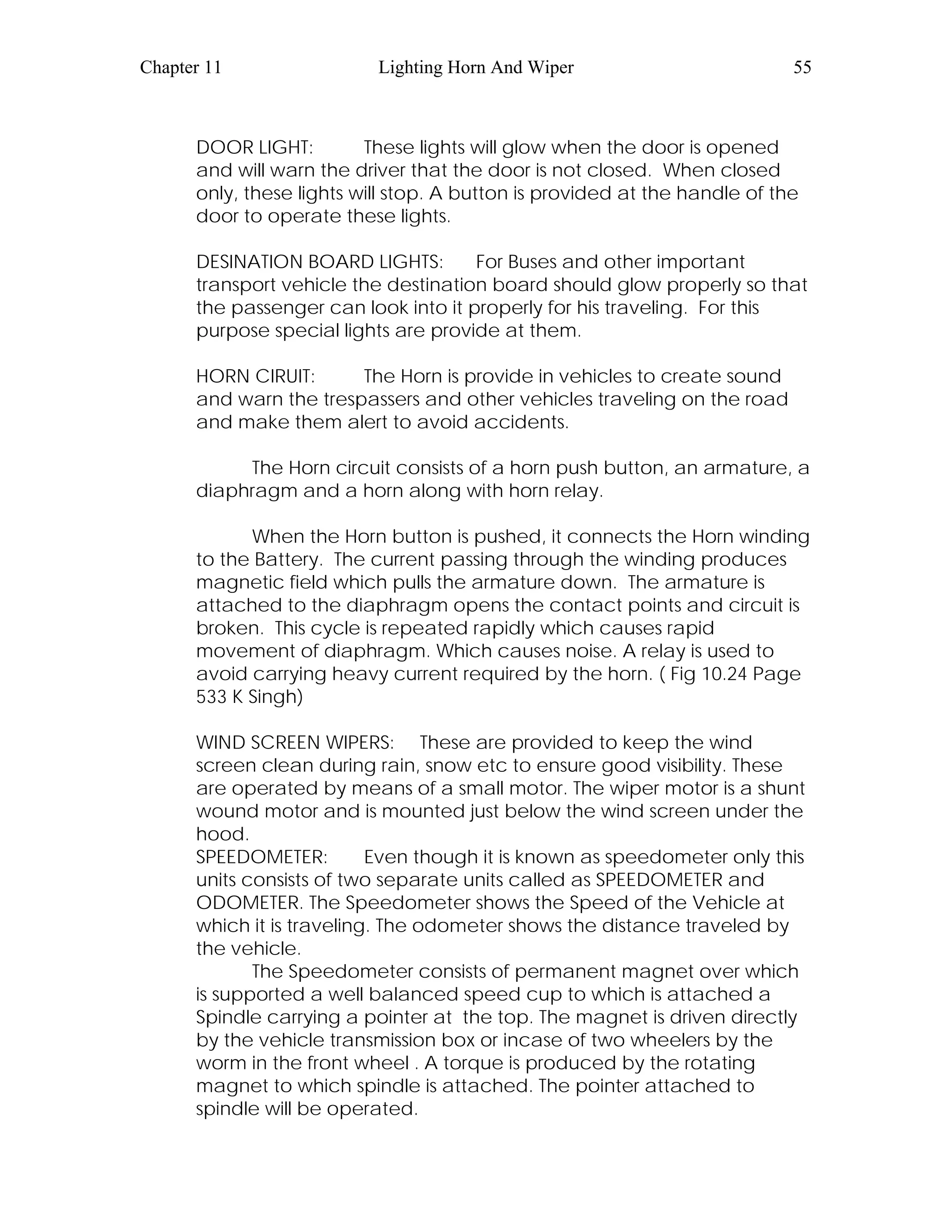 Chapter 11 Lighting Horn And Wiper 55
DOOR LIGHT: These lights will glow when the door is opened
and will warn the driver that the door is not closed. When closed
only, these lights will stop. A button is provided at the handle of the
door to operate these lights.
DESINATION BOARD LIGHTS: For Buses and other important
transport vehicle the destination board should glow properly so that
the passenger can look into it properly for his traveling. For this
purpose special lights are provide at them.
HORN CIRUIT: The Horn is provide in vehicles to create sound
and warn the trespassers and other vehicles traveling on the road
and make them alert to avoid accidents.
The Horn circuit consists of a horn push button, an armature, a
diaphragm and a horn along with horn relay.
When the Horn button is pushed, it connects the Horn winding
to the Battery. The current passing through the winding produces
magnetic field which pulls the armature down. The armature is
attached to the diaphragm opens the contact points and circuit is
broken. This cycle is repeated rapidly which causes rapid
movement of diaphragm. Which causes noise. A relay is used to
avoid carrying heavy current required by the horn. ( Fig 10.24 Page
533 K Singh)
WIND SCREEN WIPERS: These are provided to keep the wind
screen clean during rain, snow etc to ensure good visibility. These
are operated by means of a small motor. The wiper motor is a shunt
wound motor and is mounted just below the wind screen under the
hood.
SPEEDOMETER: Even though it is known as speedometer only this
units consists of two separate units called as SPEEDOMETER and
ODOMETER. The Speedometer shows the Speed of the Vehicle at
which it is traveling. The odometer shows the distance traveled by
the vehicle.
The Speedometer consists of permanent magnet over which
is supported a well balanced speed cup to which is attached a
Spindle carrying a pointer at the top. The magnet is driven directly
by the vehicle transmission box or incase of two wheelers by the
worm in the front wheel . A torque is produced by the rotating
magnet to which spindle is attached. The pointer attached to
spindle will be operated.
 