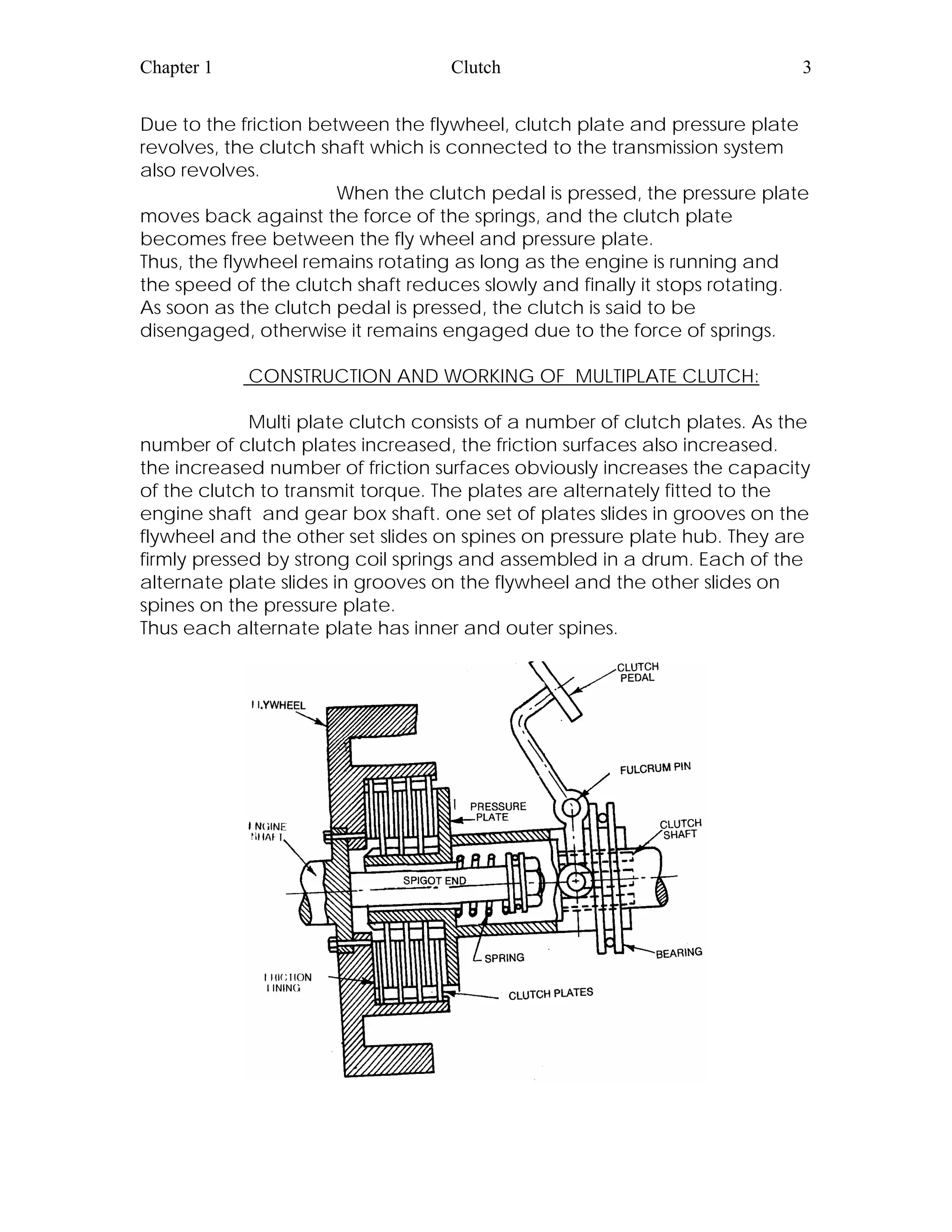 Chapter 1 Clutch 3
Due to the friction between the flywheel, clutch plate and pressure plate
revolves, the clutch shaft which is connected to the transmission system
also revolves.
When the clutch pedal is pressed, the pressure plate
moves back against the force of the springs, and the clutch plate
becomes free between the fly wheel and pressure plate.
Thus, the flywheel remains rotating as long as the engine is running and
the speed of the clutch shaft reduces slowly and finally it stops rotating.
As soon as the clutch pedal is pressed, the clutch is said to be
disengaged, otherwise it remains engaged due to the force of springs.
CONSTRUCTION AND WORKING OF MULTIPLATE CLUTCH:
Multi plate clutch consists of a number of clutch plates. As the
number of clutch plates increased, the friction surfaces also increased.
the increased number of friction surfaces obviously increases the capacity
of the clutch to transmit torque. The plates are alternately fitted to the
engine shaft and gear box shaft. one set of plates slides in grooves on the
flywheel and the other set slides on spines on pressure plate hub. They are
firmly pressed by strong coil springs and assembled in a drum. Each of the
alternate plate slides in grooves on the flywheel and the other slides on
spines on the pressure plate.
Thus each alternate plate has inner and outer spines.
 
