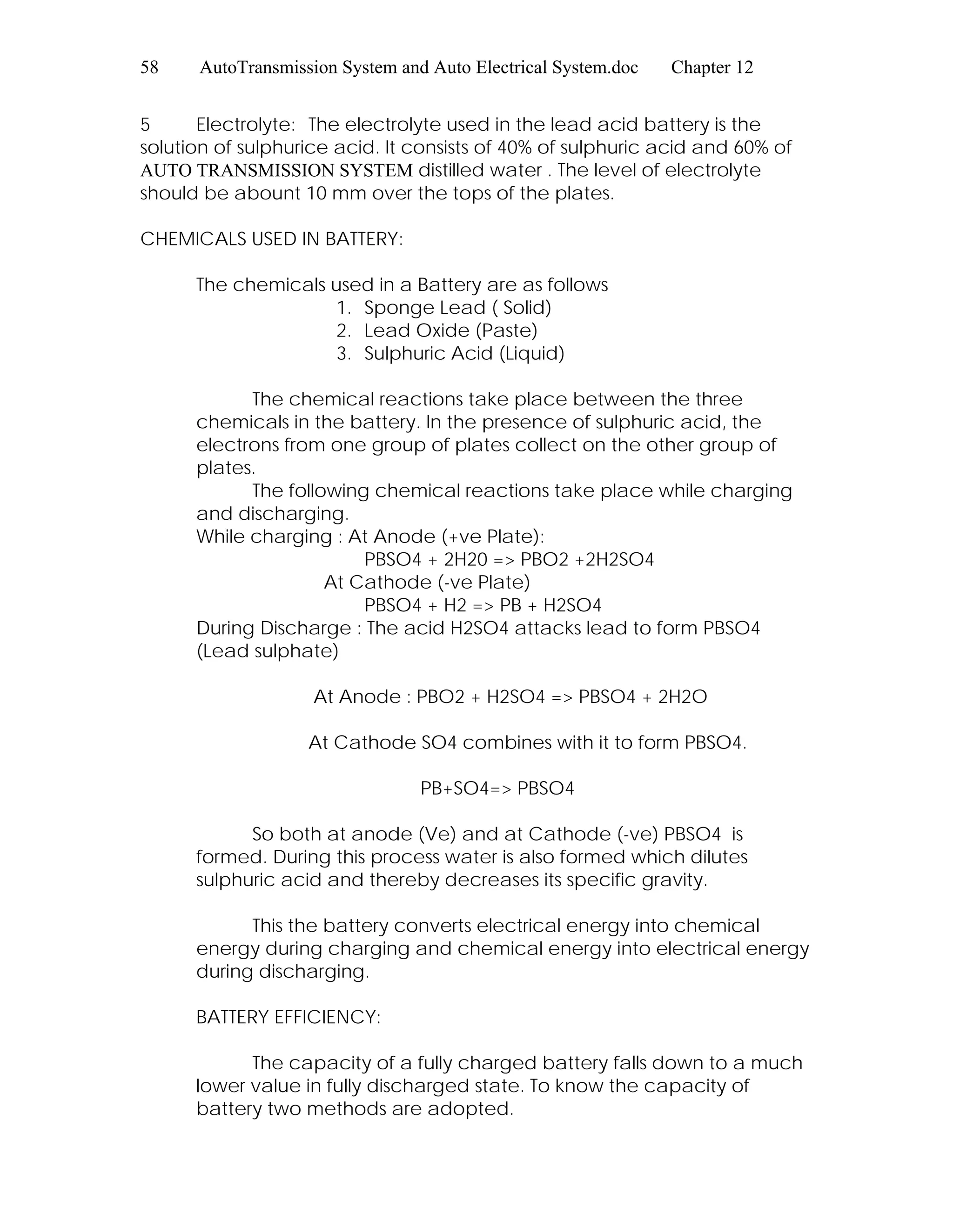 58 AutoTransmission System and Auto Electrical System.doc Chapter 12
5 Electrolyte: The electrolyte used in the lead acid battery is the
solution of sulphurice acid. It consists of 40% of sulphuric acid and 60% of
AUTO TRANSMISSION SYSTEM distilled water . The level of electrolyte
should be abount 10 mm over the tops of the plates.
CHEMICALS USED IN BATTERY:
The chemicals used in a Battery are as follows
1. Sponge Lead ( Solid)
2. Lead Oxide (Paste)
3. Sulphuric Acid (Liquid)
The chemical reactions take place between the three
chemicals in the battery. In the presence of sulphuric acid, the
electrons from one group of plates collect on the other group of
plates.
The following chemical reactions take place while charging
and discharging.
While charging : At Anode (+ve Plate):
PBSO4 + 2H20 => PBO2 +2H2SO4
At Cathode (-ve Plate)
PBSO4 + H2 => PB + H2SO4
During Discharge : The acid H2SO4 attacks lead to form PBSO4
(Lead sulphate)
At Anode : PBO2 + H2SO4 => PBSO4 + 2H2O
At Cathode SO4 combines with it to form PBSO4.
PB+SO4=> PBSO4
So both at anode (Ve) and at Cathode (-ve) PBSO4 is
formed. During this process water is also formed which dilutes
sulphuric acid and thereby decreases its specific gravity.
This the battery converts electrical energy into chemical
energy during charging and chemical energy into electrical energy
during discharging.
BATTERY EFFICIENCY:
The capacity of a fully charged battery falls down to a much
lower value in fully discharged state. To know the capacity of
battery two methods are adopted.
 