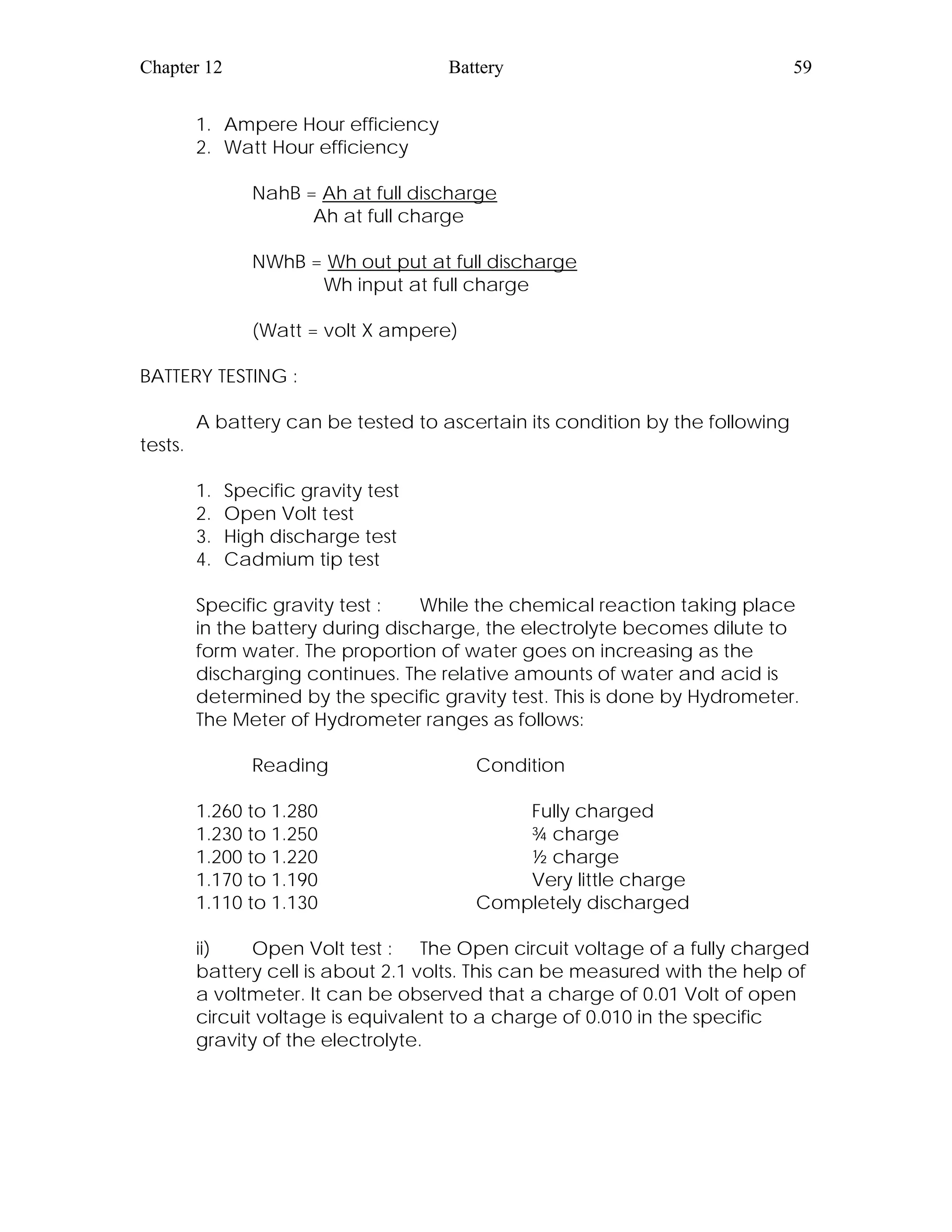Chapter 12 Battery 59
1. Ampere Hour efficiency
2. Watt Hour efficiency
NahB = Ah at full discharge
Ah at full charge
NWhB = Wh out put at full discharge
Wh input at full charge
(Watt = volt X ampere)
BATTERY TESTING :
A battery can be tested to ascertain its condition by the following
tests.
1. Specific gravity test
2. Open Volt test
3. High discharge test
4. Cadmium tip test
Specific gravity test : While the chemical reaction taking place
in the battery during discharge, the electrolyte becomes dilute to
form water. The proportion of water goes on increasing as the
discharging continues. The relative amounts of water and acid is
determined by the specific gravity test. This is done by Hydrometer.
The Meter of Hydrometer ranges as follows:
Reading Condition
1.260 to 1.280 Fully charged
1.230 to 1.250 ¾ charge
1.200 to 1.220 ½ charge
1.170 to 1.190 Very little charge
1.110 to 1.130 Completely discharged
ii) Open Volt test : The Open circuit voltage of a fully charged
battery cell is about 2.1 volts. This can be measured with the help of
a voltmeter. It can be observed that a charge of 0.01 Volt of open
circuit voltage is equivalent to a charge of 0.010 in the specific
gravity of the electrolyte.
 