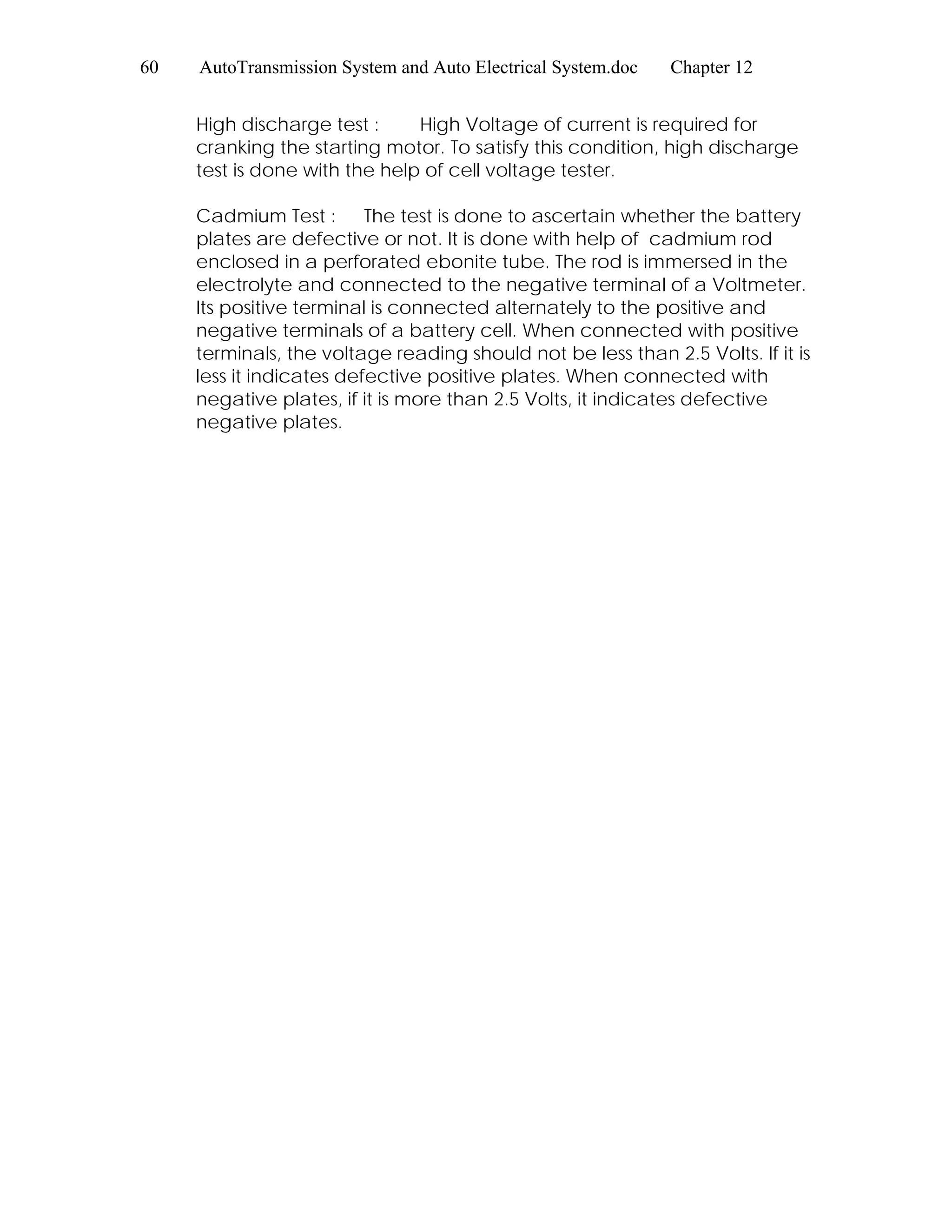 60 AutoTransmission System and Auto Electrical System.doc Chapter 12
High discharge test : High Voltage of current is required for
cranking the starting motor. To satisfy this condition, high discharge
test is done with the help of cell voltage tester.
Cadmium Test : The test is done to ascertain whether the battery
plates are defective or not. It is done with help of cadmium rod
enclosed in a perforated ebonite tube. The rod is immersed in the
electrolyte and connected to the negative terminal of a Voltmeter.
Its positive terminal is connected alternately to the positive and
negative terminals of a battery cell. When connected with positive
terminals, the voltage reading should not be less than 2.5 Volts. If it is
less it indicates defective positive plates. When connected with
negative plates, if it is more than 2.5 Volts, it indicates defective
negative plates.
 