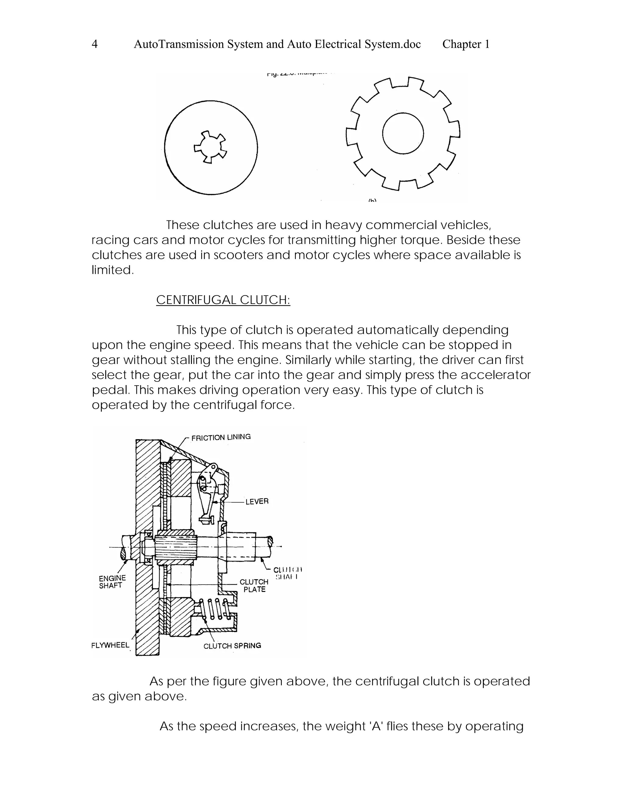 4 AutoTransmission System and Auto Electrical System.doc Chapter 1
These clutches are used in heavy commercial vehicles,
racing cars and motor cycles for transmitting higher torque. Beside these
clutches are used in scooters and motor cycles where space available is
limited.
CENTRIFUGAL CLUTCH:
This type of clutch is operated automatically depending
upon the engine speed. This means that the vehicle can be stopped in
gear without stalling the engine. Similarly while starting, the driver can first
select the gear, put the car into the gear and simply press the accelerator
pedal. This makes driving operation very easy. This type of clutch is
operated by the centrifugal force.
As per the figure given above, the centrifugal clutch is operated
as given above.
As the speed increases, the weight 'A' flies these by operating
 